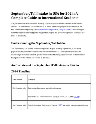 September/Fall Intake in USA for 2024: A
Complete Guide to International Students
Are you an international student aspiring to pursue your academic dreams in the United
States? The September/Fall Intake for 2024 offers an exciting opportunity to embark on
this transformative journey. This comprehensive guide to Study in the USA will equip you
with the essential knowledge and insights to navigate the application process and make the
most of this intake.
Understanding the September/Fall Intake:
The September/Fall Intake, commencing in late August or early September, is the most
popular intake period for international students in the USA. This is primarily due to the
wider range of courses offered, greater availability of funding opportunities, and the chance
to experience the vibrant fall season in America.
An Overview of the September/Fall Intake in USA for
2024 Timeline
Time Period Activities
12-18 months prior Research and decide on potential universities.
Prepare for and take standardized tests (GRE, GMAT, TOEFL/IELTS).
10-12 months prior Start drafting your Statement of Purpose (SOP) and gather recommendation letters.
 