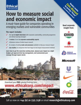 Re 0 d ing rp.com
                                                                                         £2 quo thical
                                                                                          ad
                                                                                           by ww.e
                                                                                            0 t co
                                                                                            ers isc M10 impac
                                                                                        w




                                                                                               rec ou 09” t
                                                                                                  eiv nt
                                                                                                     e
 How to measure social




                                                                                                       “ /
 and economic impact
 A must-have guide for companies operating in                                           Read corporate
 emerging markets and vulnerable communities                                             insight from:
 The report includes:
    Over 30 in-depth interviews with corporate sustainability, community programme
     and ethical sourcing managers
    A review of over 70 corporate sustainability reports
    A literature review of initial impact research
    An analysis of existing tools and processes available to help you measure impact
    Case studies on companies that have begun to test impact measurement methods

 Learn how to get the most from existing tools, measure your impact on a tight
 budget, get approval from top management, and communicate your
 message through impact stories




Download your FREE selected findings here:
www.ethicalcorp.com/impact


 Call us now on +44 (0) 20 7375 7238 or email research@ethicalcorp.com
 