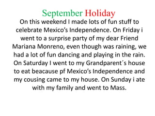 September Holiday
  On this weekend I made lots of fun stuff to
 celebrate Mexico’s Independence. On Friday i
  went to a surprise party of my dear Friend
Mariana Monreno, even though was raining, we
had a lot of fun dancing and playing in the rain.
On Saturday I went to my Grandparent´s house
to eat beacause pf Mexico’s Independence and
my cousing came to my house. On Sunday i ate
       with my family and went to Mass.
 