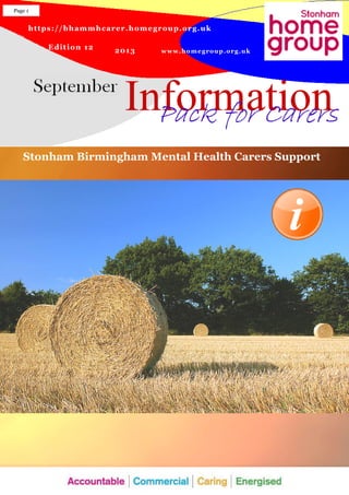 https://bhammhcarer.homegroup.org.uk
www.homegroup.org.uk
Edition 12 2013
Information
Page 1
Pack for CarersPack for CarersPack for CarersPack for Carers
Stonham Birmingham Mental Health Carers Support
 