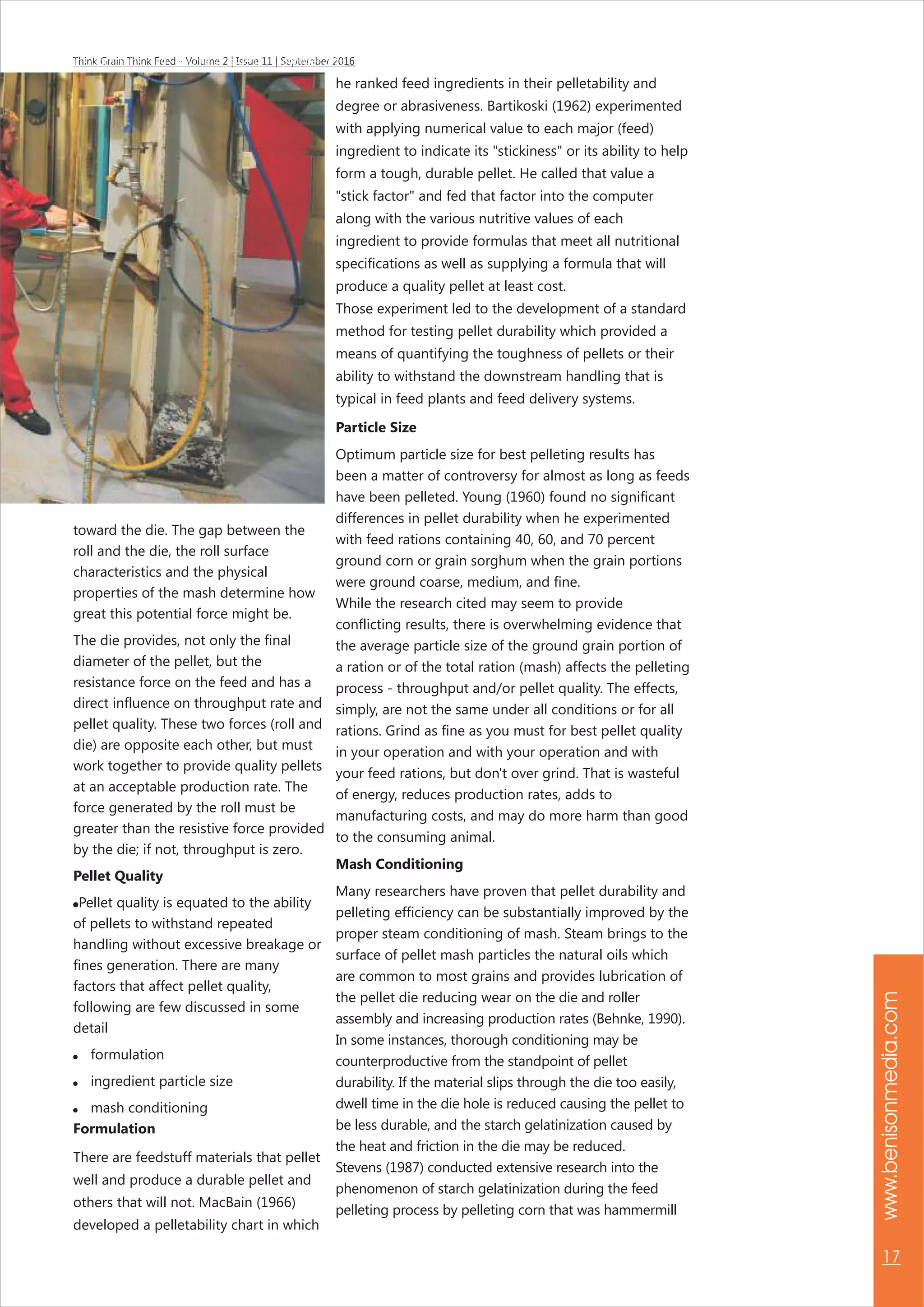 www.benisonmedia.com
17
Think Grain Think Feed - Volume 2 | Issue 11 | September 2016Think Grain Think Feed - Volume 2 | Issue 11 | September 2016
toward the die. The gap between the
roll and the die, the roll surface
characteristics and the physical
properties of the mash determine how
great this potential force might be.
The die provides, not only the final
diameter of the pellet, but the
resistance force on the feed and has a
direct influence on throughput rate and
pellet quality. These two forces (roll and
die) are opposite each other, but must
work together to provide quality pellets
at an acceptable production rate. The
force generated by the roll must be
greater than the resistive force provided
by the die; if not, throughput is zero.
Pellet Quality
Pellet quality is equated to the ability
of pellets to withstand repeated
handling without excessive breakage or
fines generation. There are many
factors that affect pellet quality,
following are few discussed in some
detail
 formulation
 ingredient particle size
 mash conditioning
Formulation
There are feedstuff materials that pellet
well and produce a durable pellet and
others that will not. MacBain (1966)
developed a pelletability chart in which
he ranked feed ingredients in their pelletability and
degree or abrasiveness. Bartikoski (1962) experimented
with applying numerical value to each major (feed)
ingredient to indicate its "stickiness" or its ability to help
form a tough, durable pellet. He called that value a
"stick factor" and fed that factor into the computer
along with the various nutritive values of each
ingredient to provide formulas that meet all nutritional
specifications as well as supplying a formula that will
produce a quality pellet at least cost.
Those experiment led to the development of a standard
method for testing pellet durability which provided a
means of quantifying the toughness of pellets or their
ability to withstand the downstream handling that is
typical in feed plants and feed delivery systems.
Particle Size
Optimum particle size for best pelleting results has
been a matter of controversy for almost as long as feeds
have been pelleted. Young (1960) found no significant
differences in pellet durability when he experimented
with feed rations containing 40, 60, and 70 percent
ground corn or grain sorghum when the grain portions
were ground coarse, medium, and fine.
While the research cited may seem to provide
conflicting results, there is overwhelming evidence that
the average particle size of the ground grain portion of
a ration or of the total ration (mash) affects the pelleting
process - throughput and/or pellet quality. The effects,
simply, are not the same under all conditions or for all
rations. Grind as fine as you must for best pellet quality
in your operation and with your operation and with
your feed rations, but don't over grind. That is wasteful
of energy, reduces production rates, adds to
manufacturing costs, and may do more harm than good
to the consuming animal.
Mash Conditioning
Many researchers have proven that pellet durability and
pelleting efficiency can be substantially improved by the
proper steam conditioning of mash. Steam brings to the
surface of pellet mash particles the natural oils which
are common to most grains and provides lubrication of
the pellet die reducing wear on the die and roller
assembly and increasing production rates (Behnke, 1990).
In some instances, thorough conditioning may be
counterproductive from the standpoint of pellet
durability. If the material slips through the die too easily,
dwell time in the die hole is reduced causing the pellet to
be less durable, and the starch gelatinization caused by
the heat and friction in the die may be reduced.
Stevens (1987) conducted extensive research into the
phenomenon of starch gelatinization during the feed
pelleting process by pelleting corn that was hammermill
 