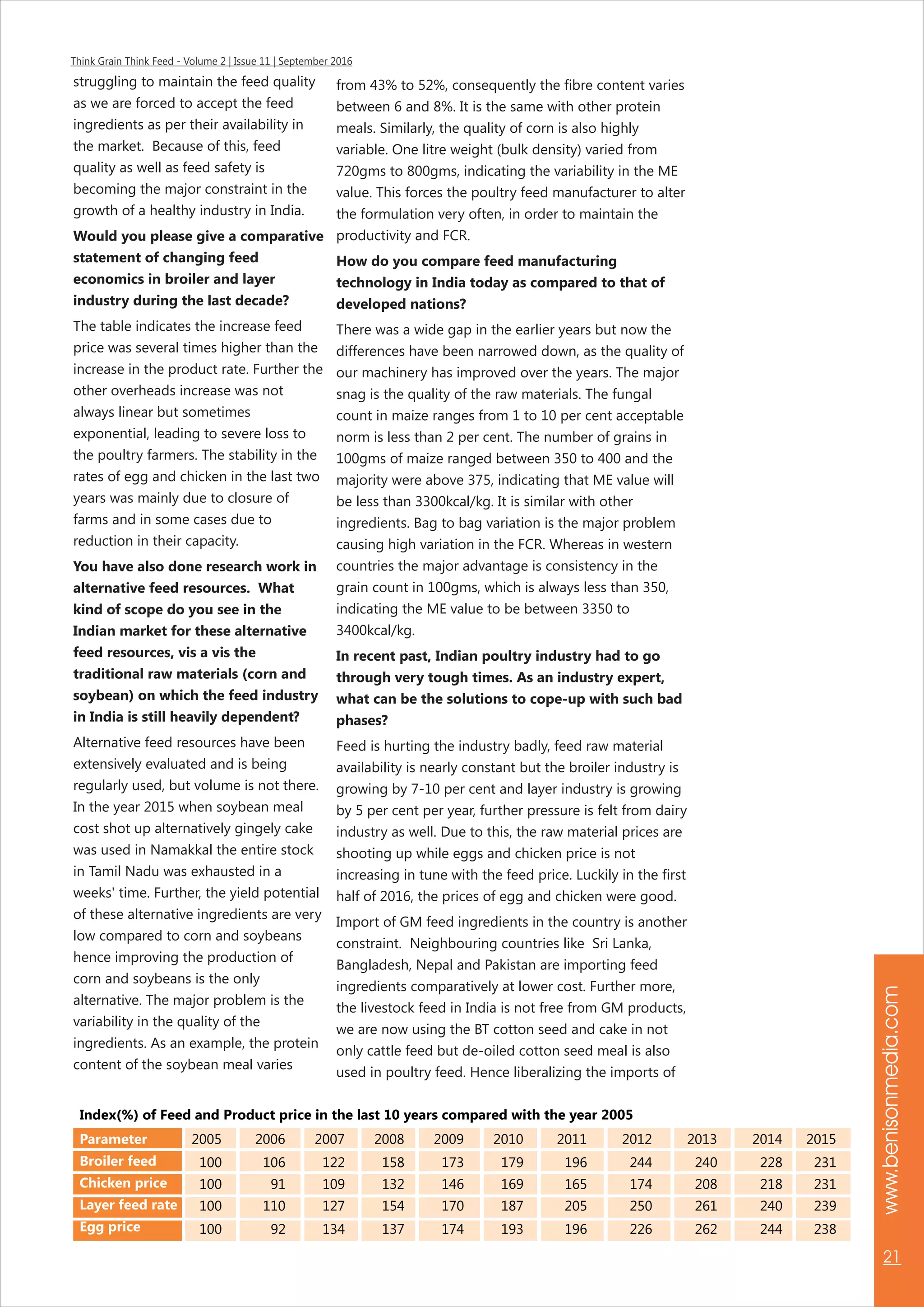 Think Grain Think Feed - Volume 2 | Issue 11 | September 2016
www.benisonmedia.com
21
struggling to maintain the feed quality
as we are forced to accept the feed
ingredients as per their availability in
the market. Because of this, feed
quality as well as feed safety is
becoming the major constraint in the
growth of a healthy industry in India.
Would you please give a comparative
statement of changing feed
economics in broiler and layer
industry during the last decade?
The table indicates the increase feed
price was several times higher than the
increase in the product rate. Further the
other overheads increase was not
always linear but sometimes
exponential, leading to severe loss to
the poultry farmers. The stability in the
rates of egg and chicken in the last two
years was mainly due to closure of
farms and in some cases due to
reduction in their capacity.
You have also done research work in
alternative feed resources. What
kind of scope do you see in the
Indian market for these alternative
feed resources, vis a vis the
traditional raw materials (corn and
soybean) on which the feed industry
in India is still heavily dependent?
Alternative feed resources have been
extensively evaluated and is being
regularly used, but volume is not there.
In the year 2015 when soybean meal
cost shot up alternatively gingely cake
was used in Namakkal the entire stock
in Tamil Nadu was exhausted in a
weeks' time. Further, the yield potential
of these alternative ingredients are very
low compared to corn and soybeans
hence improving the production of
corn and soybeans is the only
alternative. The major problem is the
variability in the quality of the
ingredients. As an example, the protein
content of the soybean meal varies
from 43% to 52%, consequently the fibre content varies
between 6 and 8%. It is the same with other protein
meals. Similarly, the quality of corn is also highly
variable. One litre weight (bulk density) varied from
720gms to 800gms, indicating the variability in the ME
value. This forces the poultry feed manufacturer to alter
the formulation very often, in order to maintain the
productivity and FCR.
How do you compare feed manufacturing
technology in India today as compared to that of
developed nations?
There was a wide gap in the earlier years but now the
differences have been narrowed down, as the quality of
our machinery has improved over the years. The major
snag is the quality of the raw materials. The fungal
count in maize ranges from 1 to 10 per cent acceptable
norm is less than 2 per cent. The number of grains in
100gms of maize ranged between 350 to 400 and the
majority were above 375, indicating that ME value will
be less than 3300kcal/kg. It is similar with other
ingredients. Bag to bag variation is the major problem
causing high variation in the FCR. Whereas in western
countries the major advantage is consistency in the
grain count in 100gms, which is always less than 350,
indicating the ME value to be between 3350 to
3400kcal/kg.
In recent past, Indian poultry industry had to go
through very tough times. As an industry expert,
what can be the solutions to cope-up with such bad
phases?
Feed is hurting the industry badly, feed raw material
availability is nearly constant but the broiler industry is
growing by 7-10 per cent and layer industry is growing
by 5 per cent per year, further pressure is felt from dairy
industry as well. Due to this, the raw material prices are
shooting up while eggs and chicken price is not
increasing in tune with the feed price. Luckily in the first
half of 2016, the prices of egg and chicken were good.
Import of GM feed ingredients in the country is another
constraint. Neighbouring countries like Sri Lanka,
Bangladesh, Nepal and Pakistan are importing feed
ingredients comparatively at lower cost. Further more,
the livestock feed in India is not free from GM products,
we are now using the BT cotton seed and cake in not
only cattle feed but de-oiled cotton seed meal is also
used in poultry feed. Hence liberalizing the imports of
2005 2006 2007 2008 2009 2010 2011 2012 2013 2014 2015
100 106 122 158 173 179 196 244 240 228 231
100 91 109 132 146 169 165 174 208 218 231
100 110 127 154 170 187 205 250 261 240 239
100 92 134 137 174 193 196 226 262 244 238
Index(%) of Feed and Product price in the last 10 years compared with the year 2005
Parameter
Broiler feed
Chicken price
Layer feed rate
Egg price
 
