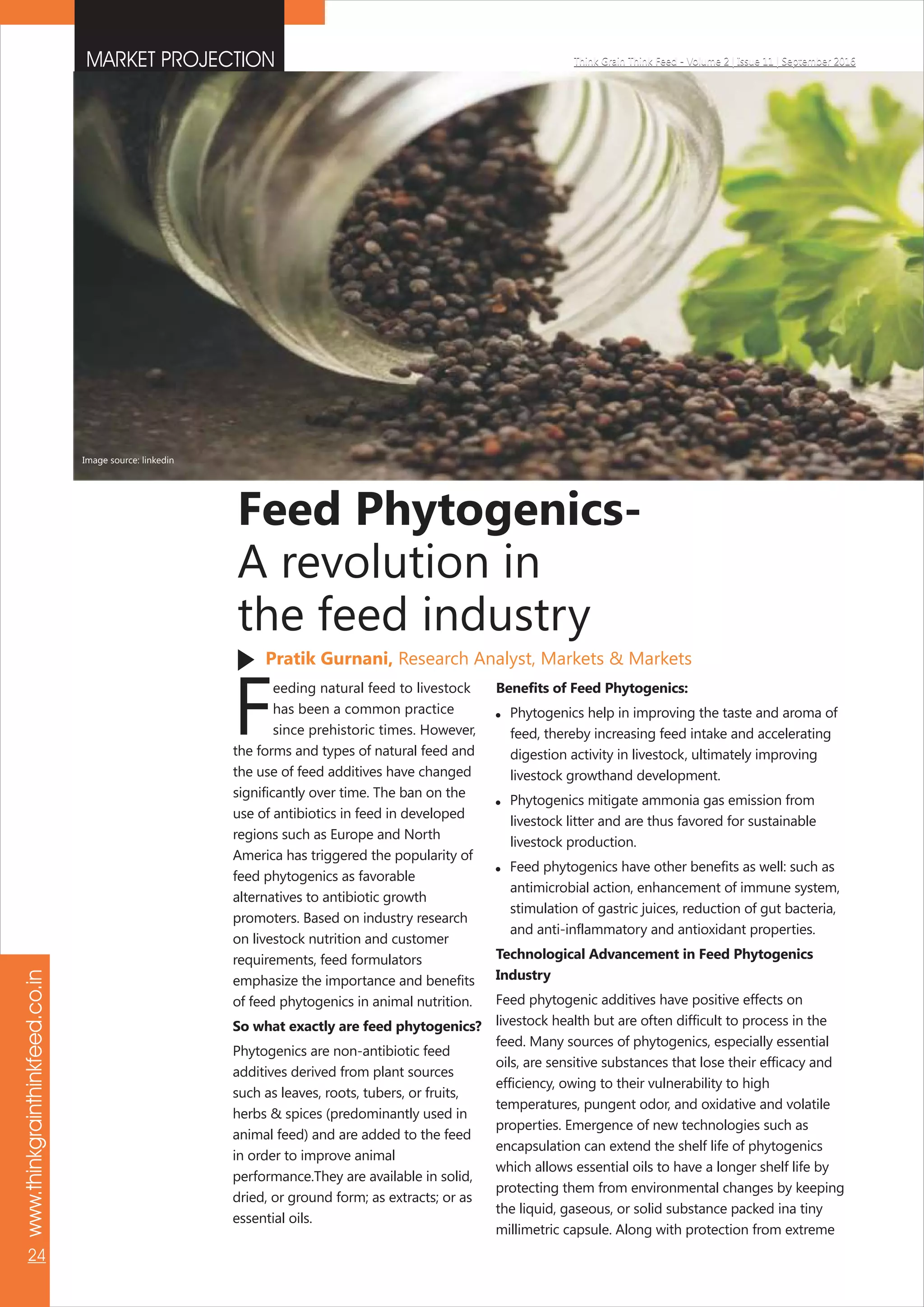 Pratik Gurnani, Research Analyst, Markets & Markets
Feed Phytogenics-
A revolution in
the feed industry
MARKET PROJECTION Think Grain Think Feed - Volume 2 | Issue 11 | September 2016
www.thinkgrainthinkfeed.co.in
24
Think Grain Think Feed - Volume 2 | Issue 11 | September 2016
eeding natural feed to livestock
Fhas been a common practice
since prehistoric times. However,
the forms and types of natural feed and
the use of feed additives have changed
significantly over time. The ban on the
use of antibiotics in feed in developed
regions such as Europe and North
America has triggered the popularity of
feed phytogenics as favorable
alternatives to antibiotic growth
promoters. Based on industry research
on livestock nutrition and customer
requirements, feed formulators
emphasize the importance and benefits
of feed phytogenics in animal nutrition.
So what exactly are feed phytogenics?
Phytogenics are non-antibiotic feed
additives derived from plant sources
such as leaves, roots, tubers, or fruits,
herbs & spices (predominantly used in
animal feed) and are added to the feed
in order to improve animal
performance.They are available in solid,
dried, or ground form; as extracts; or as
essential oils.
Benefits of Feed Phytogenics:
 Phytogenics help in improving the taste and aroma of
feed, thereby increasing feed intake and accelerating
digestion activity in livestock, ultimately improving
livestock growthand development.
 Phytogenics mitigate ammonia gas emission from
livestock litter and are thus favored for sustainable
livestock production.
 Feed phytogenics have other benefits as well: such as
antimicrobial action, enhancement of immune system,
stimulation of gastric juices, reduction of gut bacteria,
and anti-inflammatory and antioxidant properties.
Technological Advancement in Feed Phytogenics
Industry
Feed phytogenic additives have positive effects on
livestock health but are often difficult to process in the
feed. Many sources of phytogenics, especially essential
oils, are sensitive substances that lose their efficacy and
efficiency, owing to their vulnerability to high
temperatures, pungent odor, and oxidative and volatile
properties. Emergence of new technologies such as
encapsulation can extend the shelf life of phytogenics
which allows essential oils to have a longer shelf life by
protecting them from environmental changes by keeping
the liquid, gaseous, or solid substance packed ina tiny
millimetric capsule. Along with protection from extreme
Image source: linkedin
 