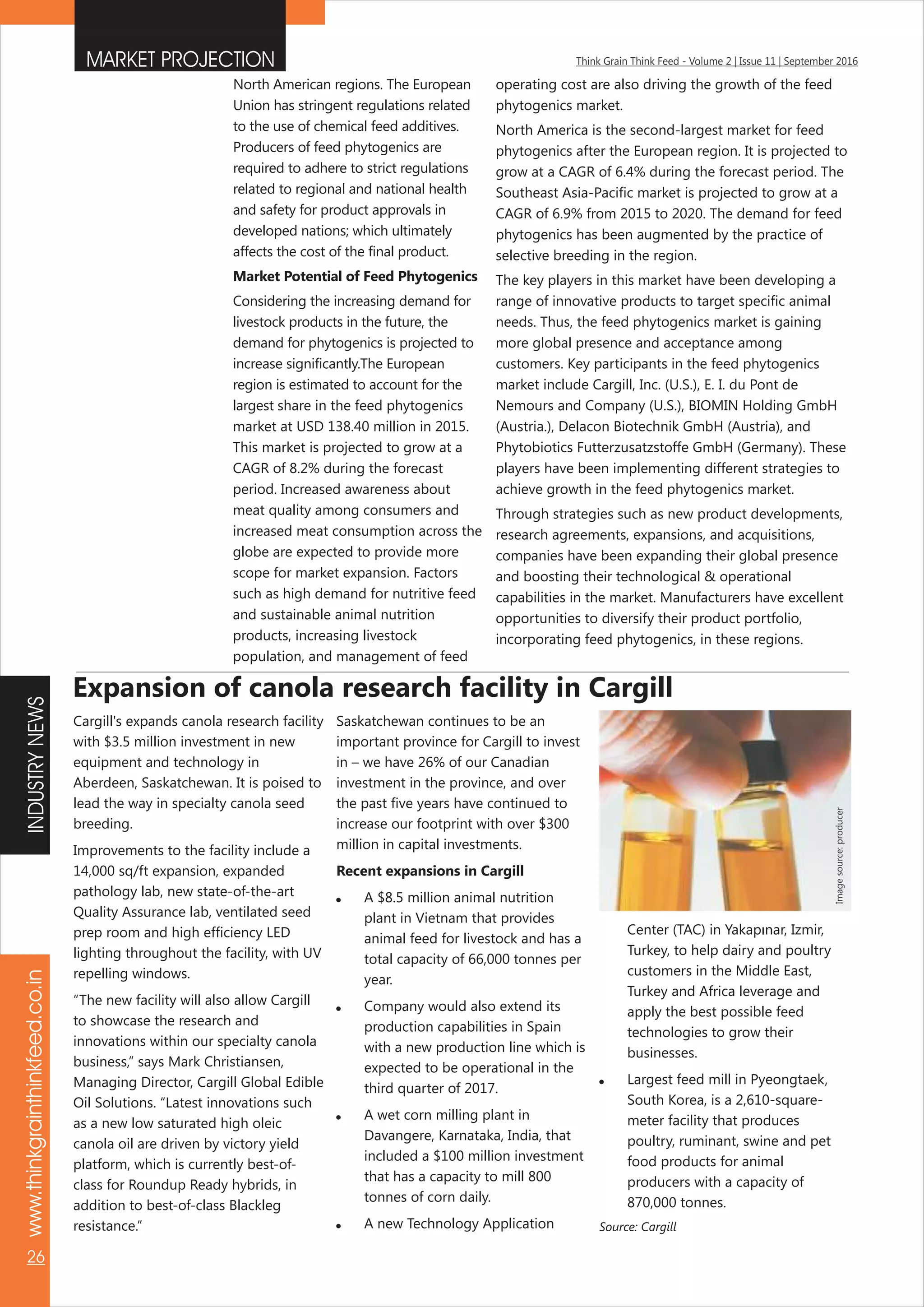 www.thinkgrainthinkfeed.co.in
26
Think Grain Think Feed - Volume 2 | Issue 11 | September 2016MARKET PROJECTION
North American regions. The European
Union has stringent regulations related
to the use of chemical feed additives.
Producers of feed phytogenics are
required to adhere to strict regulations
related to regional and national health
and safety for product approvals in
developed nations; which ultimately
affects the cost of the final product.
Market Potential of Feed Phytogenics
Considering the increasing demand for
livestock products in the future, the
demand for phytogenics is projected to
increase significantly.The European
region is estimated to account for the
largest share in the feed phytogenics
market at USD 138.40 million in 2015.
This market is projected to grow at a
CAGR of 8.2% during the forecast
period. Increased awareness about
meat quality among consumers and
increased meat consumption across the
globe are expected to provide more
scope for market expansion. Factors
such as high demand for nutritive feed
and sustainable animal nutrition
products, increasing livestock
population, and management of feed
operating cost are also driving the growth of the feed
phytogenics market.
North America is the second-largest market for feed
phytogenics after the European region. It is projected to
grow at a CAGR of 6.4% during the forecast period. The
Southeast Asia-Pacific market is projected to grow at a
CAGR of 6.9% from 2015 to 2020. The demand for feed
phytogenics has been augmented by the practice of
selective breeding in the region.
The key players in this market have been developing a
range of innovative products to target specific animal
needs. Thus, the feed phytogenics market is gaining
more global presence and acceptance among
customers. Key participants in the feed phytogenics
market include Cargill, Inc. (U.S.), E. I. du Pont de
Nemours and Company (U.S.), BIOMIN Holding GmbH
(Austria.), Delacon Biotechnik GmbH (Austria), and
Phytobiotics Futterzusatzstoffe GmbH (Germany). These
players have been implementing different strategies to
achieve growth in the feed phytogenics market.
Through strategies such as new product developments,
research agreements, expansions, and acquisitions,
companies have been expanding their global presence
and boosting their technological & operational
capabilities in the market. Manufacturers have excellent
opportunities to diversify their product portfolio,
incorporating feed phytogenics, in these regions.
Cargill's expands canola research facility
with $3.5 million investment in new
equipment and technology in
Aberdeen, Saskatchewan. It is poised to
lead the way in specialty canola seed
breeding.
Improvements to the facility include a
14,000 sq/ft expansion, expanded
pathology lab, new state-of-the-art
Quality Assurance lab, ventilated seed
prep room and high efficiency LED
lighting throughout the facility, with UV
repelling windows.
“The new facility will also allow Cargill
to showcase the research and
innovations within our specialty canola
business,” says Mark Christiansen,
Managing Director, Cargill Global Edible
Oil Solutions. “Latest innovations such
as a new low saturated high oleic
canola oil are driven by victory yield
platform, which is currently best-of-
class for Roundup Ready hybrids, in
addition to best-of-class Blackleg
resistance.”
Expansion of canola research facility in Cargill
Saskatchewan continues to be an
important province for Cargill to invest
in – we have 26% of our Canadian
investment in the province, and over
the past five years have continued to
increase our footprint with over $300
million in capital investments.
Recent expansions in Cargill
 A $8.5 million animal nutrition
plant in Vietnam that provides
animal feed for livestock and has a
total capacity of 66,000 tonnes per
year.
 Company would also extend its
production capabilities in Spain
with a new production line which is
expected to be operational in the
third quarter of 2017.
 A wet corn milling plant in
Davangere, Karnataka, India, that
included a $100 million investment
that has a capacity to mill 800
tonnes of corn daily.
 A new Technology Application
Center (TAC) in Yakapınar, Izmir,
Turkey, to help dairy and poultry
customers in the Middle East,
Turkey and Africa leverage and
apply the best possible feed
technologies to grow their
businesses.
 Largest feed mill in Pyeongtaek,
South Korea, is a 2,610-square-
meter facility that produces
poultry, ruminant, swine and pet
food products for animal
producers with a capacity of
870,000 tonnes.
Source: Cargill
Imagesource:producer
INDUSTRYNEWS
 