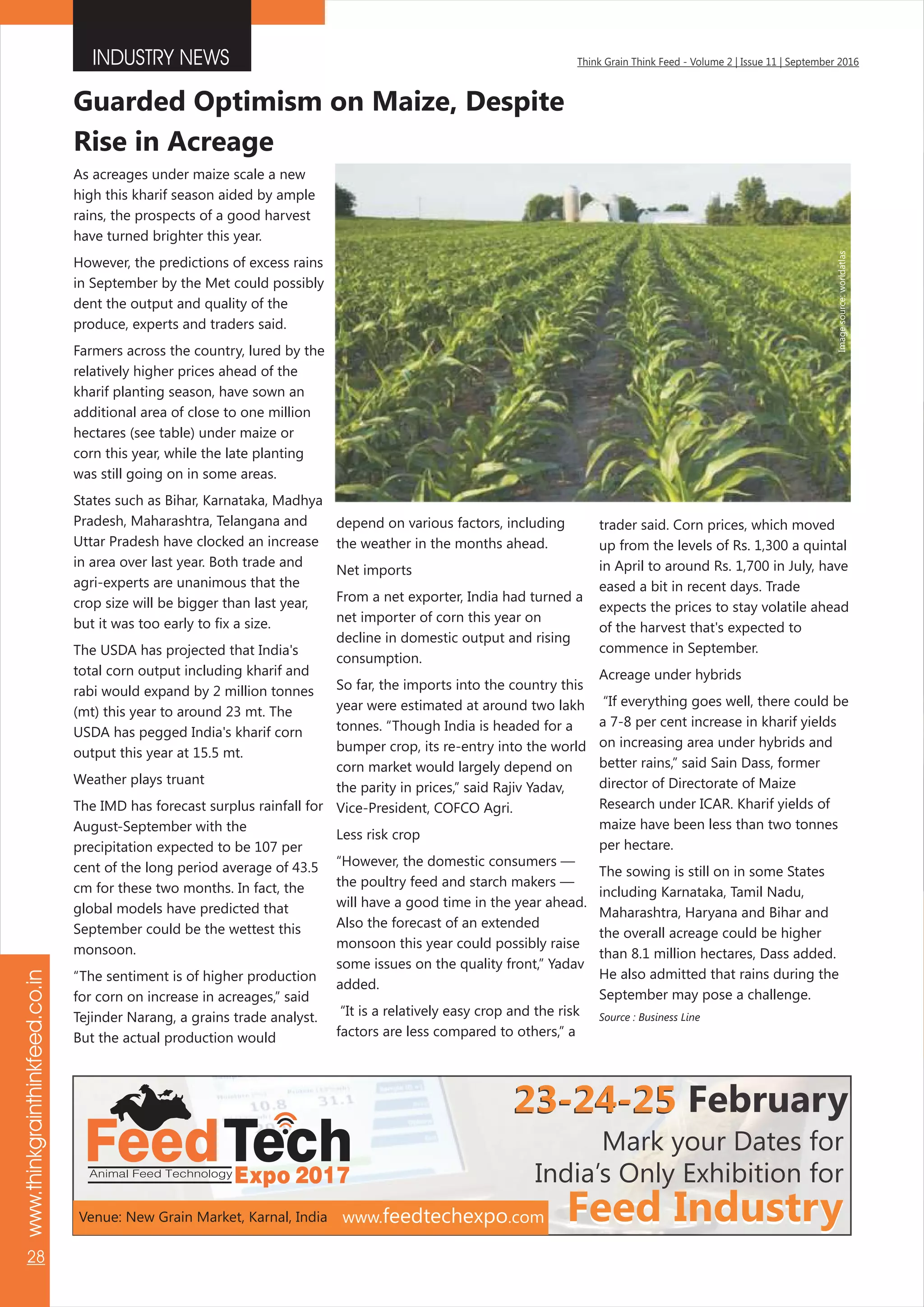 INDUSTRY NEWS
www.thinkgrainthinkfeed.co.in
28
Think Grain Think Feed - Volume 2 | Issue 11 | September 2016
FeedTechExpo 2017Animal Feed Technology
Mark your Dates for
India’s Only Exhibition for
Feed IndustryFeed Industry
23-24-25
www.feedtechexpo.com
23-24-25 February
Venue: New Grain Market, Karnal, India
As acreages under maize scale a new
high this kharif season aided by ample
rains, the prospects of a good harvest
have turned brighter this year.
However, the predictions of excess rains
in September by the Met could possibly
dent the output and quality of the
produce, experts and traders said.
Farmers across the country, lured by the
relatively higher prices ahead of the
kharif planting season, have sown an
additional area of close to one million
hectares (see table) under maize or
corn this year, while the late planting
was still going on in some areas.
States such as Bihar, Karnataka, Madhya
Pradesh, Maharashtra, Telangana and
Uttar Pradesh have clocked an increase
in area over last year. Both trade and
agri-experts are unanimous that the
crop size will be bigger than last year,
but it was too early to fix a size.
The USDA has projected that India's
total corn output including kharif and
rabi would expand by 2 million tonnes
(mt) this year to around 23 mt. The
USDA has pegged India's kharif corn
output this year at 15.5 mt.
Weather plays truant
The IMD has forecast surplus rainfall for
August-September with the
precipitation expected to be 107 per
cent of the long period average of 43.5
cm for these two months. In fact, the
global models have predicted that
September could be the wettest this
monsoon.
“The sentiment is of higher production
for corn on increase in acreages,” said
Tejinder Narang, a grains trade analyst.
But the actual production would
Guarded Optimism on Maize, Despite
Rise in Acreage
depend on various factors, including
the weather in the months ahead.
Net imports
From a net exporter, India had turned a
net importer of corn this year on
decline in domestic output and rising
consumption.
So far, the imports into the country this
year were estimated at around two lakh
tonnes. “Though India is headed for a
bumper crop, its re-entry into the world
corn market would largely depend on
the parity in prices,” said Rajiv Yadav,
Vice-President, COFCO Agri.
Less risk crop
“However, the domestic consumers —
the poultry feed and starch makers —
will have a good time in the year ahead.
Also the forecast of an extended
monsoon this year could possibly raise
some issues on the quality front,” Yadav
added.
“It is a relatively easy crop and the risk
factors are less compared to others,” a
trader said. Corn prices, which moved
up from the levels of Rs. 1,300 a quintal
in April to around Rs. 1,700 in July, have
eased a bit in recent days. Trade
expects the prices to stay volatile ahead
of the harvest that's expected to
commence in September.
Acreage under hybrids
“If everything goes well, there could be
a 7-8 per cent increase in kharif yields
on increasing area under hybrids and
better rains,” said Sain Dass, former
director of Directorate of Maize
Research under ICAR. Kharif yields of
maize have been less than two tonnes
per hectare.
The sowing is still on in some States
including Karnataka, Tamil Nadu,
Maharashtra, Haryana and Bihar and
the overall acreage could be higher
than 8.1 million hectares, Dass added.
He also admitted that rains during the
September may pose a challenge.
Source : Business Line
Imagesource:worldatlas
 