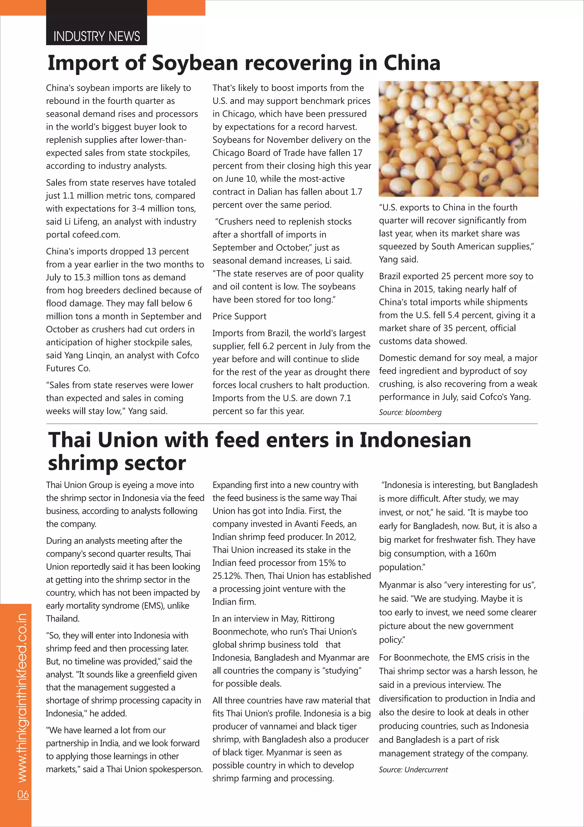 INDUSTRY NEWS
www.thinkgrainthinkfeed.co.in
06
China's soybean imports are likely to
rebound in the fourth quarter as
seasonal demand rises and processors
in the world's biggest buyer look to
replenish supplies after lower-than-
expected sales from state stockpiles,
according to industry analysts.
Sales from state reserves have totaled
just 1.1 million metric tons, compared
with expectations for 3-4 million tons,
said Li Lifeng, an analyst with industry
portal cofeed.com.
China's imports dropped 13 percent
from a year earlier in the two months to
July to 15.3 million tons as demand
from hog breeders declined because of
flood damage. They may fall below 6
million tons a month in September and
October as crushers had cut orders in
anticipation of higher stockpile sales,
said Yang Linqin, an analyst with Cofco
Futures Co.
“Sales from state reserves were lower
than expected and sales in coming
weeks will stay low," Yang said.
Import of Soybean recovering in China
That's likely to boost imports from the
U.S. and may support benchmark prices
in Chicago, which have been pressured
by expectations for a record harvest.
Soybeans for November delivery on the
Chicago Board of Trade have fallen 17
percent from their closing high this year
on June 10, while the most-active
contract in Dalian has fallen about 1.7
percent over the same period.
“Crushers need to replenish stocks
after a shortfall of imports in
September and October,” just as
seasonal demand increases, Li said.
“The state reserves are of poor quality
and oil content is low. The soybeans
have been stored for too long.”
Price Support
Imports from Brazil, the world's largest
supplier, fell 6.2 percent in July from the
year before and will continue to slide
for the rest of the year as drought there
forces local crushers to halt production.
Imports from the U.S. are down 7.1
percent so far this year.
“U.S. exports to China in the fourth
quarter will recover significantly from
last year, when its market share was
squeezed by South American supplies,”
Yang said.
Brazil exported 25 percent more soy to
China in 2015, taking nearly half of
China's total imports while shipments
from the U.S. fell 5.4 percent, giving it a
market share of 35 percent, official
customs data showed.
Domestic demand for soy meal, a major
feed ingredient and byproduct of soy
crushing, is also recovering from a weak
performance in July, said Cofco's Yang.
Source: bloomberg
Thai Union Group is eyeing a move into
the shrimp sector in Indonesia via the feed
business, according to analysts following
the company.
During an analysts meeting after the
company's second quarter results, Thai
Union reportedly said it has been looking
at getting into the shrimp sector in the
country, which has not been impacted by
early mortality syndrome (EMS), unlike
Thailand.
“So, they will enter into Indonesia with
shrimp feed and then processing later.
But, no timeline was provided,” said the
analyst. "It sounds like a greenfield given
that the management suggested a
shortage of shrimp processing capacity in
Indonesia," he added.
"We have learned a lot from our
partnership in India, and we look forward
to applying those learnings in other
markets," said a Thai Union spokesperson.
Thai Union with feed enters in Indonesian
shrimp sector
Expanding first into a new country with
the feed business is the same way Thai
Union has got into India. First, the
company invested in Avanti Feeds, an
Indian shrimp feed producer. In 2012,
Thai Union increased its stake in the
Indian feed processor from 15% to
25.12%. Then, Thai Union has established
a processing joint venture with the
Indian firm.
In an interview in May, Rittirong
Boonmechote, who run's Thai Union's
global shrimp business told that
Indonesia, Bangladesh and Myanmar are
all countries the company is “studying”
for possible deals.
All three countries have raw material that
fits Thai Union's profile. Indonesia is a big
producer of vannamei and black tiger
shrimp, with Bangladesh also a producer
of black tiger. Myanmar is seen as
possible country in which to develop
shrimp farming and processing.
“Indonesia is interesting, but Bangladesh
is more difficult. After study, we may
invest, or not,” he said. “It is maybe too
early for Bangladesh, now. But, it is also a
big market for freshwater fish. They have
big consumption, with a 160m
population.”
Myanmar is also “very interesting for us”,
he said. “We are studying. Maybe it is
too early to invest, we need some clearer
picture about the new government
policy.”
For Boonmechote, the EMS crisis in the
Thai shrimp sector was a harsh lesson, he
said in a previous interview. The
diversification to production in India and
also the desire to look at deals in other
producing countries, such as Indonesia
and Bangladesh is a part of risk
management strategy of the company.
Source: Undercurrent
 