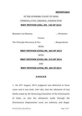 W.P. (Crl.) Nos.120 of 2012 etc. Page 1 of 27
REPORTABLE
IN THE SUPREME COURT OF INDIA
CRIMINAL/CIVIL ORIGINAL JURISDICTION
WRIT PETITION (CRL.) NO. 120 OF 2012
Manohar Lal Sharma ….Petitioner
Versus
The Principle Secretary & Ors. …Respondents
WITH
WRIT PETITION (CIVIL) NO. 463 OF 2012
WITH
WRIT PETITION (CIVIL) NO. 515 OF 2012
AND
WRIT PETITION (CIVIL) NO. 283 Of 2013
O R D E R
1. On 25th August, 2014 judgment was delivered in these
cases and it was held, inter alia, that the allotment of coal
blocks made by the Screening Committee of the Government
of India, as also the allotments made through the
Government dispensation route are arbitrary and illegal.
 