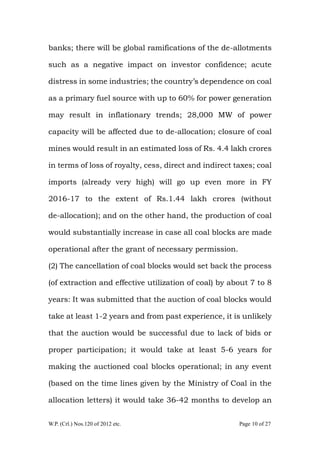 W.P. (Crl.) Nos.120 of 2012 etc. Page 10 of 27
banks; there will be global ramifications of the de-allotments
such as a negative impact on investor confidence; acute
distress in some industries; the country‟s dependence on coal
as a primary fuel source with up to 60% for power generation
may result in inflationary trends; 28,000 MW of power
capacity will be affected due to de-allocation; closure of coal
mines would result in an estimated loss of Rs. 4.4 lakh crores
in terms of loss of royalty, cess, direct and indirect taxes; coal
imports (already very high) will go up even more in FY
2016-17 to the extent of Rs.1.44 lakh crores (without
de-allocation); and on the other hand, the production of coal
would substantially increase in case all coal blocks are made
operational after the grant of necessary permission.
(2) The cancellation of coal blocks would set back the process
(of extraction and effective utilization of coal) by about 7 to 8
years: It was submitted that the auction of coal blocks would
take at least 1-2 years and from past experience, it is unlikely
that the auction would be successful due to lack of bids or
proper participation; it would take at least 5-6 years for
making the auctioned coal blocks operational; in any event
(based on the time lines given by the Ministry of Coal in the
allocation letters) it would take 36-42 months to develop an
 
