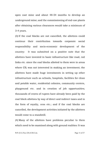 W.P. (Crl.) Nos.120 of 2012 etc. Page 11 of 27
open cast mine and about 48-54 months to develop an
underground mine; and the commissioning of end-use plants
after obtaining various clearances would take a minimum of
3-4 years.
(3) If the coal blocks are not cancelled, the allottees could
continue their contribution towards corporate social
responsibility and socio-economic development of the
country: It was submitted on a positive note that the
allottees have invested in basic infrastructure like road, rail
links etc. since the coal blocks allotted to them were in areas
where CIL was not interested in making an investment; the
allottees have made huge investments in setting up other
infrastructure such as schools, hospitals, facilities for clean
and potable water, residential colonies, community centers,
playground etc. and in creation of job opportunities;
thousands of crores of rupees have already been paid by the
coal block allottees by way of direct and indirect taxes and in
the form of royalty, cess etc.; and if the coal blocks are
cancelled, the development activities initiated by the allottees
would come to a standstill.
(4) Many of the allottees have problems peculiar to them
which need to be examined along with ground realities: It was
 