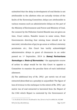 W.P. (Crl.) Nos.120 of 2012 etc. Page 12 of 27
submitted that the delay in development of coal blocks is not
attributable to the allottees who are actually victims of the
faults of the Screening Committee; delays are attributable to
various reasons such as administrative delays on the part of
the Ministry of Environment and Forest and Ministry of Coal,
the consent by the Pollution Control Boards was not given on
time, Court orders, Naxalite issues in some areas, State
Governments directing that mining lease should not be
executed, introduction of go/no go areas or without statutory
permission etc.; this Court has tacitly acknowledged
administrative delays in grant of clearances in an order
passed on 1st September, 2014 in Samaj Parivartana
Samudaya v. State of Karnataka;2 the appropriate course
of action to adopt would be for this Court to appoint a
Committee to examine the peculiar facts of each individual
allotment.
(5) The additional levy of Rs. 295/- per metric ton of coal
extracted (described as a penalty) is unjustified: The figure of
loss of revenue to the exchequer to the extent of Rs. 295/- per
metric ton of coal extracted is borrowed from the Report of
the CAG which Report is contested by the Government of
2
I.A. No.201 & 219, 223 in I.A. No.204 and I.A. Nos. 224 in I.A. No.215 in WP(C) No. 562/2009
 