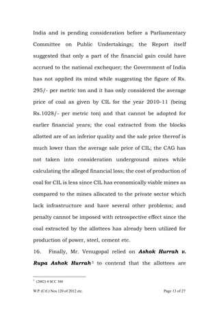 W.P. (Crl.) Nos.120 of 2012 etc. Page 13 of 27
India and is pending consideration before a Parliamentary
Committee on Public Undertakings; the Report itself
suggested that only a part of the financial gain could have
accrued to the national exchequer; the Government of India
has not applied its mind while suggesting the figure of Rs.
295/- per metric ton and it has only considered the average
price of coal as given by CIL for the year 2010-11 (being
Rs.1028/- per metric ton) and that cannot be adopted for
earlier financial years; the coal extracted from the blocks
allotted are of an inferior quality and the sale price thereof is
much lower than the average sale price of CIL; the CAG has
not taken into consideration underground mines while
calculating the alleged financial loss; the cost of production of
coal for CIL is less since CIL has economically viable mines as
compared to the mines allocated to the private sector which
lack infrastructure and have several other problems; and
penalty cannot be imposed with retrospective effect since the
coal extracted by the allottees has already been utilized for
production of power, steel, cement etc.
16. Finally, Mr. Venugopal relied on Ashok Hurrah v.
Rupa Ashok Hurrah 3 to contend that the allottees are
3
(2002) 4 SCC 388
 