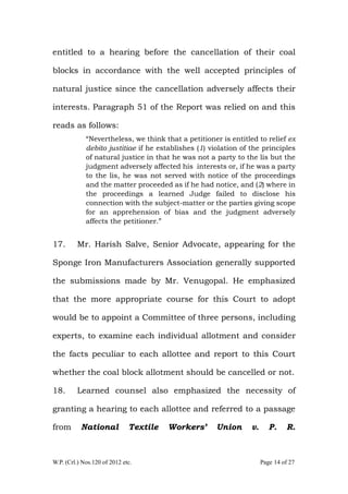 W.P. (Crl.) Nos.120 of 2012 etc. Page 14 of 27
entitled to a hearing before the cancellation of their coal
blocks in accordance with the well accepted principles of
natural justice since the cancellation adversely affects their
interests. Paragraph 51 of the Report was relied on and this
reads as follows:
“Nevertheless, we think that a petitioner is entitled to relief ex
debito justitiae if he establishes (1) violation of the principles
of natural justice in that he was not a party to the lis but the
judgment adversely affected his interests or, if he was a party
to the lis, he was not served with notice of the proceedings
and the matter proceeded as if he had notice, and (2) where in
the proceedings a learned Judge failed to disclose his
connection with the subject-matter or the parties giving scope
for an apprehension of bias and the judgment adversely
affects the petitioner.”
17. Mr. Harish Salve, Senior Advocate, appearing for the
Sponge Iron Manufacturers Association generally supported
the submissions made by Mr. Venugopal. He emphasized
that the more appropriate course for this Court to adopt
would be to appoint a Committee of three persons, including
experts, to examine each individual allotment and consider
the facts peculiar to each allottee and report to this Court
whether the coal block allotment should be cancelled or not.
18. Learned counsel also emphasized the necessity of
granting a hearing to each allottee and referred to a passage
from National Textile Workers’ Union v. P. R.
 