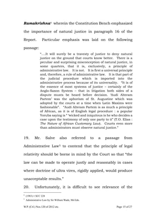 W.P. (Crl.) Nos.120 of 2012 etc. Page 15 of 27
Ramakrishna4 wherein the Constitution Bench emphasized
the importance of natural justice in paragraph 16 of the
Report. Particular emphasis was laid on the following
passage:
“….It will surely be a travesty of justice to deny natural
justice on the ground that courts know better. There is a
peculiar and surprising misconception of natural justice, in
some quarters, that it is, exclusively, a principle of
administrative law. It is not. It is first a universal principle
and, therefore, a rule of administrative law. It is that part of
the judicial procedure which is imported into the
administrative process because of its universality. “It is of
the essence of most systems of justice – certainly of the
Anglo-Saxon System – that in litigation both sides of a
dispute musts be heard before decision. „Audi Alteram
Partem‟ was the aphorism of St. Augustine which was
adopted by the courts at a time when Latin Maxims were
fashionable”. “Audi Alteram Partem is as much a principle
of African, as it is of English legal procedure : a popular
Yoruba saying is “ „wicked and iniquitous is he who decides a
case upon the testimony of only one party to it” (T.O. Elias :
The Nature of African Customary Law). Courts even more
than administrators must observe natural justice.”
19. Mr. Salve also referred to a passage from
Administrative Law5 to contend that the principle of legal
relativity should be borne in mind by the Court so that “the
law can be made to operate justly and reasonably in cases
where doctrine of ultra vires, rigidly applied, would produce
unacceptable results.”
20. Unfortunately, it is difficult to see relevance of the
4
(1983) 1 SCC 228
5
Administrative Law by Sir William Wade, 9th Edn.
 