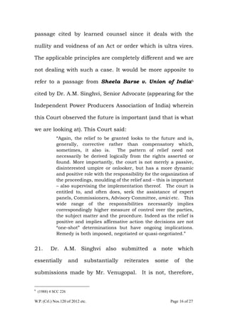 W.P. (Crl.) Nos.120 of 2012 etc. Page 16 of 27
passage cited by learned counsel since it deals with the
nullity and voidness of an Act or order which is ultra vires.
The applicable principles are completely different and we are
not dealing with such a case. It would be more apposite to
refer to a passage from Sheela Barse v. Union of India6
cited by Dr. A.M. Singhvi, Senior Advocate (appearing for the
Independent Power Producers Association of India) wherein
this Court observed the future is important (and that is what
we are looking at). This Court said:
“Again, the relief to be granted looks to the future and is,
generally, corrective rather than compensatory which,
sometimes, it also is. The pattern of relief need not
necessarily be derived logically from the rights asserted or
found. More importantly, the court is not merely a passive,
disinterested umpire or onlooker, but has a more dynamic
and positive role with the responsibility for the organization of
the proceedings, moulding of the relief and – this is important
– also supervising the implementation thereof. The court is
entitled to, and often does, seek the assistance of expert
panels, Commissioners, Advisory Committee, amici etc. This
wide range of the responsibilities necessarily implies
correspondingly higher measure of control over the parties,
the subject matter and the procedure. Indeed as the relief is
positive and implies affirmative action the decisions are not
“one-shot” determinations but have ongoing implications.
Remedy is both imposed, negotiated or quasi-negotiated.”
21. Dr. A.M. Singhvi also submitted a note which
essentially and substantially reiterates some of the
submissions made by Mr. Venugopal. It is not, therefore,
6
(1988) 4 SCC 226
 