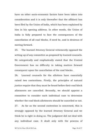 W.P. (Crl.) Nos.120 of 2012 etc. Page 18 of 27
have on other socio-economic factors have been taken into
consideration and it is only thereafter that the affidavit has
been filed by the Union of India, which has been explained by
him in his opening address. In other words, the Union of
India is fully prepared to face the consequences of the
cancellation of all coal blocks, if need be, and is desirous of
moving forward.
25. The learned Attorney General vehemently opposed the
setting up of any committee as proposed by learned counsels.
He categorically and emphatically stated that the Central
Government has no difficulty in taking matters forward
consequent upon the cancellation of the coal blocks.
26. Learned counsels for the allottees have essentially
raised two contentions. Firstly, the principles of natural
justice require that they must be heard before their coal block
allotments are cancelled. Secondly, we should appoint a
committee to consider each individual case to determine
whether the coal block allotments should be cancelled or not.
27. As far as the second contention is concerned, this is
strongly opposed by the learned Attorney General and we
think he is right in doing so. The judgment did not deal with
any individual case. It dealt only with the process of
 