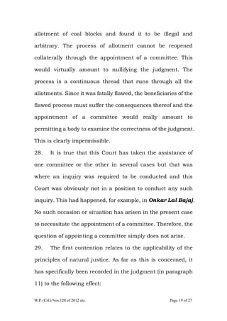 W.P. (Crl.) Nos.120 of 2012 etc. Page 19 of 27
allotment of coal blocks and found it to be illegal and
arbitrary. The process of allotment cannot be reopened
collaterally through the appointment of a committee. This
would virtually amount to nullifying the judgment. The
process is a continuous thread that runs through all the
allotments. Since it was fatally flawed, the beneficiaries of the
flawed process must suffer the consequences thereof and the
appointment of a committee would really amount to
permitting a body to examine the correctness of the judgment.
This is clearly impermissible.
28. It is true that this Court has taken the assistance of
one committee or the other in several cases but that was
where an inquiry was required to be conducted and this
Court was obviously not in a position to conduct any such
inquiry. This had happened, for example, in Onkar Lal Bajaj.
No such occasion or situation has arisen in the present case
to necessitate the appointment of a committee. Therefore, the
question of appointing a committee simply does not arise.
29. The first contention relates to the applicability of the
principles of natural justice. As far as this is concerned, it
has specifically been recorded in the judgment (in paragraph
11) to the following effect:
 