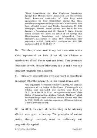 W.P. (Crl.) Nos.120 of 2012 etc. Page 20 of 27
“Three Associations, viz., Coal Producers Association,
Sponge Iron Manufacturers Association and Independent
Power Producers Association of India have made
applications for their intervention stating that these
associations represented large number of allottees who have
been allocated subject coal blocks. Accordingly, Mr. K.K.
Venugopal, learned senior counsel was heard for Coal
Producers Association and Mr. Harish N. Salve, learned
senior counsel was heard on behalf of the Sponge Iron
Manufacturers Association and Independent Power
Producers Association of India. They commenced their
arguments on 09.01.2014, which continued on 15.01.2014
and concluded on 16.01.2014.”
30. Therefore, it is incorrect to say that these associations
which represented the bulk (if not all) the allottees or
beneficiaries of coal blocks were not heard. They presented
their point of view, like any other party to a lis and it was only
then that judgment was delivered.
31. Similarly, several States were also heard as recorded in
paragraph 10 of the judgment. In this regard, it was said:
“The arguments re-commenced on 05.12.2013. On that day,
arguments of the States of Jharkhand, Chhattisgarh and
Odisha were concluded and matters were fixed for
08.01.2014. On 08.01.2014, the arguments on behalf of the
States of Maharashtra, Andhra Pradesh, Madhya Pradesh
and West Bengal were concluded and the matters were fixed
for 09.01.2014. On that day, arguments of learned Attorney
General were concluded.”
32. In effect, therefore, all parties likely to be adversely
affected were given a hearing. The principles of natural
justice, though universal, must be realistically and
pragmatically applied.
 