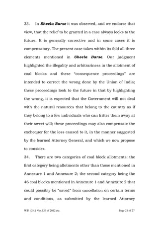 W.P. (Crl.) Nos.120 of 2012 etc. Page 21 of 27
33. In Sheela Barse it was observed, and we endorse that
view, that the relief to be granted in a case always looks to the
future. It is generally corrective and in some cases it is
compensatory. The present case takes within its fold all three
elements mentioned in Sheela Barse. Our judgment
highlighted the illegality and arbitrariness in the allotment of
coal blocks and these “consequence proceedings” are
intended to correct the wrong done by the Union of India;
these proceedings look to the future in that by highlighting
the wrong, it is expected that the Government will not deal
with the natural resources that belong to the country as if
they belong to a few individuals who can fritter them away at
their sweet will; these proceedings may also compensate the
exchequer for the loss caused to it, in the manner suggested
by the learned Attorney General, and which we now propose
to consider.
34. There are two categories of coal block allotments: the
first category being allotments other than those mentioned in
Annexure 1 and Annexure 2; the second category being the
46 coal blocks mentioned in Annexure 1 and Annexure 2 that
could possibly be “saved” from cancellation on certain terms
and conditions, as submitted by the learned Attorney
 