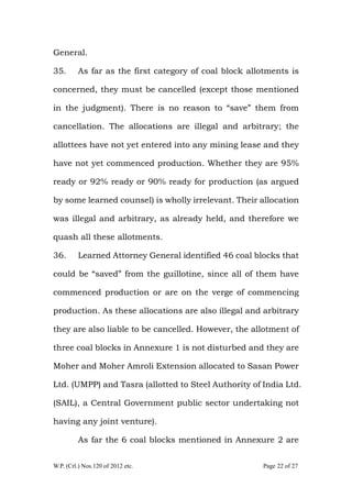 W.P. (Crl.) Nos.120 of 2012 etc. Page 22 of 27
General.
35. As far as the first category of coal block allotments is
concerned, they must be cancelled (except those mentioned
in the judgment). There is no reason to “save” them from
cancellation. The allocations are illegal and arbitrary; the
allottees have not yet entered into any mining lease and they
have not yet commenced production. Whether they are 95%
ready or 92% ready or 90% ready for production (as argued
by some learned counsel) is wholly irrelevant. Their allocation
was illegal and arbitrary, as already held, and therefore we
quash all these allotments.
36. Learned Attorney General identified 46 coal blocks that
could be “saved” from the guillotine, since all of them have
commenced production or are on the verge of commencing
production. As these allocations are also illegal and arbitrary
they are also liable to be cancelled. However, the allotment of
three coal blocks in Annexure 1 is not disturbed and they are
Moher and Moher Amroli Extension allocated to Sasan Power
Ltd. (UMPP) and Tasra (allotted to Steel Authority of India Ltd.
(SAIL), a Central Government public sector undertaking not
having any joint venture).
As far the 6 coal blocks mentioned in Annexure 2 are
 