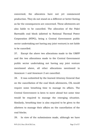 W.P. (Crl.) Nos.120 of 2012 etc. Page 23 of 27
concerned, the allocatees have not yet commenced
production. They do not stand on a different or better footing
as far the consequences are concerned. These allotments are
also liable to be cancelled. The allocation of the Pakri
Barwadih coal block (allotted to National Thermal Power
Corporation (NTPC), being a Central Government public
sector undertaking not having any joint venture) is not liable
to be cancelled.
37. Except the above two allocations made to the UMPP
and the two allocations made to the Central Government
public sector undertaking not having any joint venture
mentioned above, all other allocations mentioned in
Annexure 1 and Annexure 2 are cancelled.
38. It was submitted by the learned Attorney General that
on the cancellation of the coal block allotments, CIL would
require some breathing time to manage its affairs. The
Central Government is keen to move ahead but some time
would be required to manage the emerging situation.
Similarly, breathing time is also required to be given to the
allottees to manage their affairs on the cancellation of the
coal blocks.
39. In view of the submissions made, although we have
 