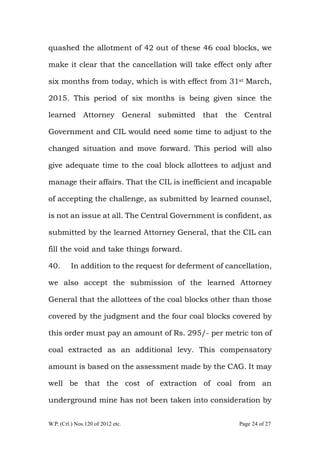 W.P. (Crl.) Nos.120 of 2012 etc. Page 24 of 27
quashed the allotment of 42 out of these 46 coal blocks, we
make it clear that the cancellation will take effect only after
six months from today, which is with effect from 31st March,
2015. This period of six months is being given since the
learned Attorney General submitted that the Central
Government and CIL would need some time to adjust to the
changed situation and move forward. This period will also
give adequate time to the coal block allottees to adjust and
manage their affairs. That the CIL is inefficient and incapable
of accepting the challenge, as submitted by learned counsel,
is not an issue at all. The Central Government is confident, as
submitted by the learned Attorney General, that the CIL can
fill the void and take things forward.
40. In addition to the request for deferment of cancellation,
we also accept the submission of the learned Attorney
General that the allottees of the coal blocks other than those
covered by the judgment and the four coal blocks covered by
this order must pay an amount of Rs. 295/- per metric ton of
coal extracted as an additional levy. This compensatory
amount is based on the assessment made by the CAG. It may
well be that the cost of extraction of coal from an
underground mine has not been taken into consideration by
 