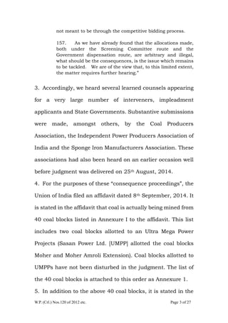 W.P. (Crl.) Nos.120 of 2012 etc. Page 3 of 27
not meant to be through the competitive bidding process.
157. As we have already found that the allocations made,
both under the Screening Committee route and the
Government dispensation route, are arbitrary and illegal,
what should be the consequences, is the issue which remains
to be tackled. We are of the view that, to this limited extent,
the matter requires further hearing.”
3. Accordingly, we heard several learned counsels appearing
for a very large number of interveners, impleadment
applicants and State Governments. Substantive submissions
were made, amongst others, by the Coal Producers
Association, the Independent Power Producers Association of
India and the Sponge Iron Manufacturers Association. These
associations had also been heard on an earlier occasion well
before judgment was delivered on 25th August, 2014.
4. For the purposes of these “consequence proceedings”, the
Union of India filed an affidavit dated 8th September, 2014. It
is stated in the affidavit that coal is actually being mined from
40 coal blocks listed in Annexure I to the affidavit. This list
includes two coal blocks allotted to an Ultra Mega Power
Projects (Sasan Power Ltd. [UMPP] allotted the coal blocks
Moher and Moher Amroli Extension). Coal blocks allotted to
UMPPs have not been disturbed in the judgment. The list of
the 40 coal blocks is attached to this order as Annexure 1.
5. In addition to the above 40 coal blocks, it is stated in the
 