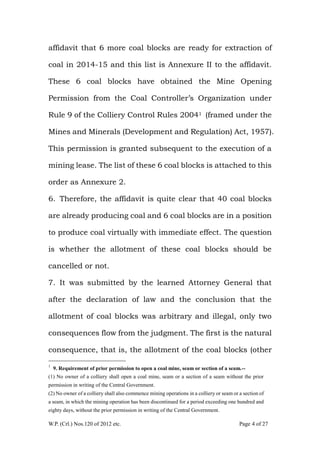 W.P. (Crl.) Nos.120 of 2012 etc. Page 4 of 27
affidavit that 6 more coal blocks are ready for extraction of
coal in 2014-15 and this list is Annexure II to the affidavit.
These 6 coal blocks have obtained the Mine Opening
Permission from the Coal Controller‟s Organization under
Rule 9 of the Colliery Control Rules 20041 (framed under the
Mines and Minerals (Development and Regulation) Act, 1957).
This permission is granted subsequent to the execution of a
mining lease. The list of these 6 coal blocks is attached to this
order as Annexure 2.
6. Therefore, the affidavit is quite clear that 40 coal blocks
are already producing coal and 6 coal blocks are in a position
to produce coal virtually with immediate effect. The question
is whether the allotment of these coal blocks should be
cancelled or not.
7. It was submitted by the learned Attorney General that
after the declaration of law and the conclusion that the
allotment of coal blocks was arbitrary and illegal, only two
consequences flow from the judgment. The first is the natural
consequence, that is, the allotment of the coal blocks (other
1
9. Requirement of prior permission to open a coal mine, seam or section of a seam.--
(1) No owner of a colliery shall open a coal mine, seam or a section of a seam without the prior
permission in writing of the Central Government.
(2) No owner of a colliery shall also commence mining operations in a colliery or seam or a section of
a seam, in which the mining operation has been discontinued for a period exceeding one hundred and
eighty days, without the prior permission in writing of the Central Government.
 