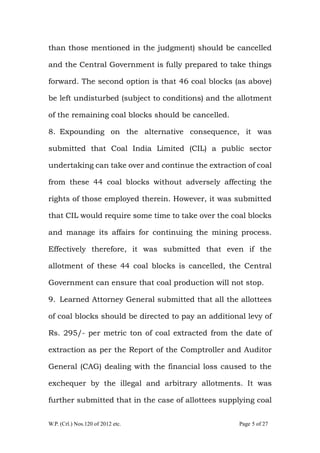 W.P. (Crl.) Nos.120 of 2012 etc. Page 5 of 27
than those mentioned in the judgment) should be cancelled
and the Central Government is fully prepared to take things
forward. The second option is that 46 coal blocks (as above)
be left undisturbed (subject to conditions) and the allotment
of the remaining coal blocks should be cancelled.
8. Expounding on the alternative consequence, it was
submitted that Coal India Limited (CIL) a public sector
undertaking can take over and continue the extraction of coal
from these 44 coal blocks without adversely affecting the
rights of those employed therein. However, it was submitted
that CIL would require some time to take over the coal blocks
and manage its affairs for continuing the mining process.
Effectively therefore, it was submitted that even if the
allotment of these 44 coal blocks is cancelled, the Central
Government can ensure that coal production will not stop.
9. Learned Attorney General submitted that all the allottees
of coal blocks should be directed to pay an additional levy of
Rs. 295/- per metric ton of coal extracted from the date of
extraction as per the Report of the Comptroller and Auditor
General (CAG) dealing with the financial loss caused to the
exchequer by the illegal and arbitrary allotments. It was
further submitted that in the case of allottees supplying coal
 