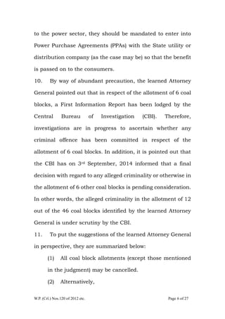 W.P. (Crl.) Nos.120 of 2012 etc. Page 6 of 27
to the power sector, they should be mandated to enter into
Power Purchase Agreements (PPAs) with the State utility or
distribution company (as the case may be) so that the benefit
is passed on to the consumers.
10. By way of abundant precaution, the learned Attorney
General pointed out that in respect of the allotment of 6 coal
blocks, a First Information Report has been lodged by the
Central Bureau of Investigation (CBI). Therefore,
investigations are in progress to ascertain whether any
criminal offence has been committed in respect of the
allotment of 6 coal blocks. In addition, it is pointed out that
the CBI has on 3rd September, 2014 informed that a final
decision with regard to any alleged criminality or otherwise in
the allotment of 6 other coal blocks is pending consideration.
In other words, the alleged criminality in the allotment of 12
out of the 46 coal blocks identified by the learned Attorney
General is under scrutiny by the CBI.
11. To put the suggestions of the learned Attorney General
in perspective, they are summarized below:
(1) All coal block allotments (except those mentioned
in the judgment) may be cancelled.
(2) Alternatively,
 