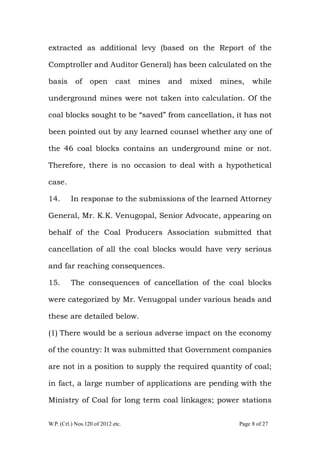 W.P. (Crl.) Nos.120 of 2012 etc. Page 8 of 27
extracted as additional levy (based on the Report of the
Comptroller and Auditor General) has been calculated on the
basis of open cast mines and mixed mines, while
underground mines were not taken into calculation. Of the
coal blocks sought to be “saved” from cancellation, it has not
been pointed out by any learned counsel whether any one of
the 46 coal blocks contains an underground mine or not.
Therefore, there is no occasion to deal with a hypothetical
case.
14. In response to the submissions of the learned Attorney
General, Mr. K.K. Venugopal, Senior Advocate, appearing on
behalf of the Coal Producers Association submitted that
cancellation of all the coal blocks would have very serious
and far reaching consequences.
15. The consequences of cancellation of the coal blocks
were categorized by Mr. Venugopal under various heads and
these are detailed below.
(1) There would be a serious adverse impact on the economy
of the country: It was submitted that Government companies
are not in a position to supply the required quantity of coal;
in fact, a large number of applications are pending with the
Ministry of Coal for long term coal linkages; power stations
 