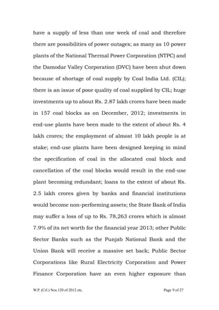 W.P. (Crl.) Nos.120 of 2012 etc. Page 9 of 27
have a supply of less than one week of coal and therefore
there are possibilities of power outages; as many as 10 power
plants of the National Thermal Power Corporation (NTPC) and
the Damodar Valley Corporation (DVC) have been shut down
because of shortage of coal supply by Coal India Ltd. (CIL);
there is an issue of poor quality of coal supplied by CIL; huge
investments up to about Rs. 2.87 lakh crores have been made
in 157 coal blocks as on December, 2012; investments in
end-use plants have been made to the extent of about Rs. 4
lakh crores; the employment of almost 10 lakh people is at
stake; end-use plants have been designed keeping in mind
the specification of coal in the allocated coal block and
cancellation of the coal blocks would result in the end-use
plant becoming redundant; loans to the extent of about Rs.
2.5 lakh crores given by banks and financial institutions
would become non-performing assets; the State Bank of India
may suffer a loss of up to Rs. 78,263 crores which is almost
7.9% of its net worth for the financial year 2013; other Public
Sector Banks such as the Punjab National Bank and the
Union Bank will receive a massive set back; Public Sector
Corporations like Rural Electricity Corporation and Power
Finance Corporation have an even higher exposure than
 