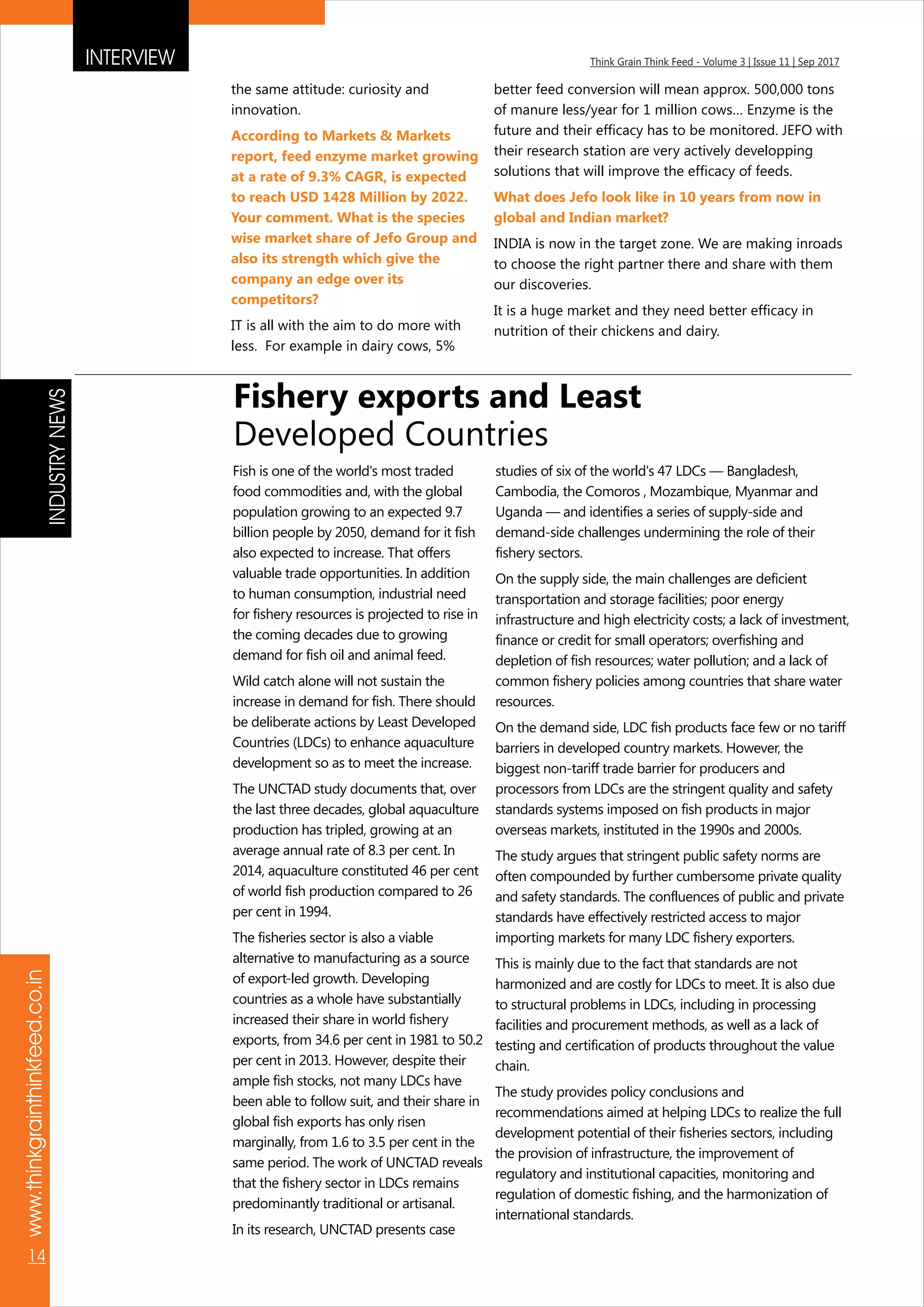 INTERVIEW Think Grain Think Feed - Volume 3 | Issue 11 | Sep 2017
www.thinkgrainthinkfeed.co.in
14
the same attitude: curiosity and
innovation.
IT is all with the aim to do more with
less. For example in dairy cows, 5%
According to Markets & Markets
report, feed enzyme market growing
at a rate of 9.3% CAGR, is expected
to reach USD 1428 Million by 2022.
Your comment. What is the species
wise market share of Jefo Group and
also its strength which give the
company an edge over its
competitors?
better feed conversion will mean approx. 500,000 tons
of manure less/year for 1 million cows… Enzyme is the
future and their efficacy has to be monitored. JEFO with
their research station are very actively developping
solutions that will improve the efficacy of feeds.
INDIA is now in the target zone. We are making inroads
to choose the right partner there and share with them
our discoveries.
It is a huge market and they need better efficacy in
nutrition of their chickens and dairy.
What does Jefo look like in 10 years from now in
global and Indian market?
Fishery exports and Least
Developed Countries
Fish is one of the world's most traded
food commodities and, with the global
population growing to an expected 9.7
billion people by 2050, demand for it fish
also expected to increase. That offers
valuable trade opportunities. In addition
to human consumption, industrial need
for fishery resources is projected to rise in
the coming decades due to growing
demand for fish oil and animal feed.
Wild catch alone will not sustain the
increase in demand for fish. There should
be deliberate actions by Least Developed
Countries (LDCs) to enhance aquaculture
development so as to meet the increase.
The UNCTAD study documents that, over
the last three decades, global aquaculture
production has tripled, growing at an
average annual rate of 8.3 per cent. In
2014, aquaculture constituted 46 per cent
of world fish production compared to 26
per cent in 1994.
The fisheries sector is also a viable
alternative to manufacturing as a source
of export-led growth. Developing
countries as a whole have substantially
increased their share in world fishery
exports, from 34.6 per cent in 1981 to 50.2
per cent in 2013. However, despite their
ample fish stocks, not many LDCs have
been able to follow suit, and their share in
global fish exports has only risen
marginally, from 1.6 to 3.5 per cent in the
same period. The work of UNCTAD reveals
that the fishery sector in LDCs remains
predominantly traditional or artisanal.
In its research, UNCTAD presents case
studies of six of the world's 47 LDCs — Bangladesh,
Cambodia, the Comoros , Mozambique, Myanmar and
Uganda — and identifies a series of supply-side and
demand-side challenges undermining the role of their
fishery sectors.
On the supply side, the main challenges are deficient
transportation and storage facilities; poor energy
infrastructure and high electricity costs; a lack of investment,
finance or credit for small operators; overfishing and
depletion of fish resources; water pollution; and a lack of
common fishery policies among countries that share water
resources.
On the demand side, LDC fish products face few or no tariff
barriers in developed country markets. However, the
biggest non-tariff trade barrier for producers and
processors from LDCs are the stringent quality and safety
standards systems imposed on fish products in major
overseas markets, instituted in the 1990s and 2000s.
The study argues that stringent public safety norms are
often compounded by further cumbersome private quality
and safety standards. The confluences of public and private
standards have effectively restricted access to major
importing markets for many LDC fishery exporters.
This is mainly due to the fact that standards are not
harmonized and are costly for LDCs to meet. It is also due
to structural problems in LDCs, including in processing
facilities and procurement methods, as well as a lack of
testing and certification of products throughout the value
chain.
The study provides policy conclusions and
recommendations aimed at helping LDCs to realize the full
development potential of their fisheries sectors, including
the provision of infrastructure, the improvement of
regulatory and institutional capacities, monitoring and
regulation of domestic fishing, and the harmonization of
international standards.
INDUSTRYNEWS
 