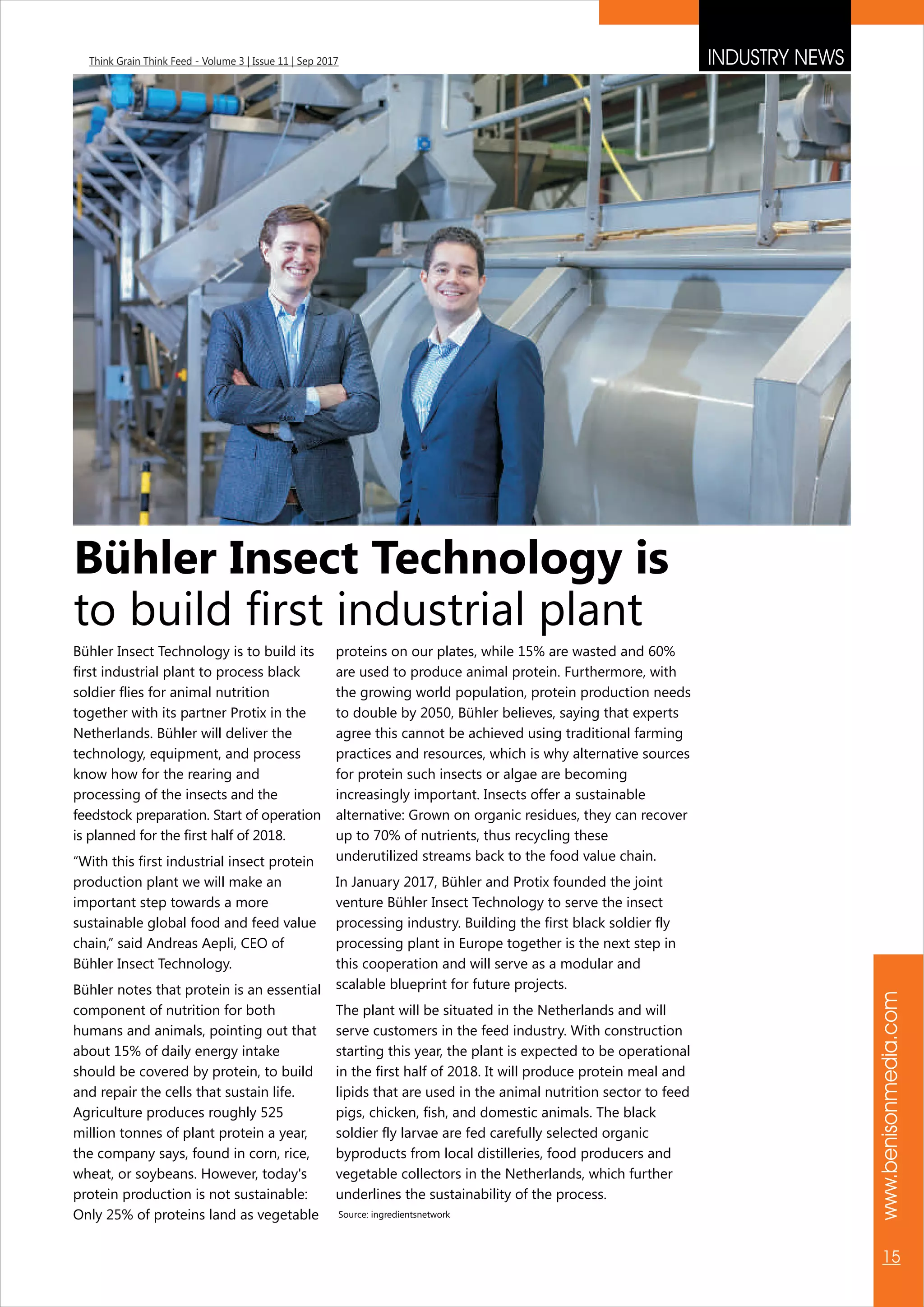 www.benisonmedia.com
15
Think Grain Think Feed - Volume 3 | Issue 11 | Sep 2017
Bühler Insect Technology is
to build first industrial plant
Bühler Insect Technology is to build its
first industrial plant to process black
soldier flies for animal nutrition
together with its partner Protix in the
Netherlands. Bühler will deliver the
technology, equipment, and process
know how for the rearing and
processing of the insects and the
feedstock preparation. Start of operation
is planned for the first half of 2018.
“With this first industrial insect protein
production plant we will make an
important step towards a more
sustainable global food and feed value
chain,” said Andreas Aepli, CEO of
Bühler Insect Technology.
Bühler notes that protein is an essential
component of nutrition for both
humans and animals, pointing out that
about 15% of daily energy intake
should be covered by protein, to build
and repair the cells that sustain life.
Agriculture produces roughly 525
million tonnes of plant protein a year,
the company says, found in corn, rice,
wheat, or soybeans. However, today's
protein production is not sustainable:
Only 25% of proteins land as vegetable
proteins on our plates, while 15% are wasted and 60%
are used to produce animal protein. Furthermore, with
the growing world population, protein production needs
to double by 2050, Bühler believes, saying that experts
agree this cannot be achieved using traditional farming
practices and resources, which is why alternative sources
for protein such insects or algae are becoming
increasingly important. Insects offer a sustainable
alternative: Grown on organic residues, they can recover
up to 70% of nutrients, thus recycling these
underutilized streams back to the food value chain.
In January 2017, Bühler and Protix founded the joint
venture Bühler Insect Technology to serve the insect
processing industry. Building the first black soldier fly
processing plant in Europe together is the next step in
this cooperation and will serve as a modular and
scalable blueprint for future projects.
The plant will be situated in the Netherlands and will
serve customers in the feed industry. With construction
starting this year, the plant is expected to be operational
in the first half of 2018. It will produce protein meal and
lipids that are used in the animal nutrition sector to feed
pigs, chicken, fish, and domestic animals. The black
soldier fly larvae are fed carefully selected organic
byproducts from local distilleries, food producers and
vegetable collectors in the Netherlands, which further
underlines the sustainability of the process.
Source: ingredientsnetwork
INDUSTRY NEWS
 