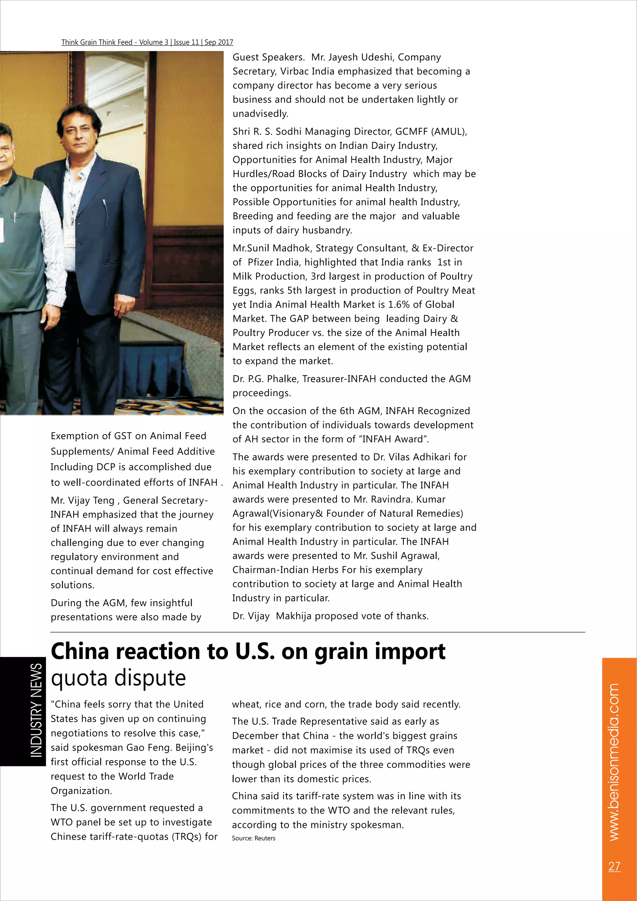www.benisonmedia.com
27
Think Grain Think Feed - Volume 3 | Issue 11 | Sep 2017
Exemption of GST on Animal Feed
Supplements/ Animal Feed Additive
Including DCP is accomplished due
to well-coordinated efforts of INFAH .
Mr. Vijay Teng , General Secretary-
INFAH emphasized that the journey
of INFAH will always remain
challenging due to ever changing
regulatory environment and
continual demand for cost effective
solutions.
During the AGM, few insightful
presentations were also made by
Guest Speakers. Mr. Jayesh Udeshi, Company
Secretary, Virbac India emphasized that becoming a
company director has become a very serious
business and should not be undertaken lightly or
unadvisedly.
Shri R. S. Sodhi Managing Director, GCMFF (AMUL),
shared rich insights on Indian Dairy Industry,
Opportunities for Animal Health Industry, Major
Hurdles/Road Blocks of Dairy Industry which may be
the opportunities for animal Health Industry,
Possible Opportunities for animal health Industry,
Breeding and feeding are the major and valuable
inputs of dairy husbandry.
Mr.Sunil Madhok, Strategy Consultant, & Ex-Director
of Pfizer India, highlighted that India ranks 1st in
Milk Production, 3rd largest in production of Poultry
Eggs, ranks 5th largest in production of Poultry Meat
yet India Animal Health Market is 1.6% of Global
Market. The GAP between being leading Dairy &
Poultry Producer vs. the size of the Animal Health
Market reflects an element of the existing potential
to expand the market.
Dr. P.G. Phalke, Treasurer-INFAH conducted the AGM
proceedings.
On the occasion of the 6th AGM, INFAH Recognized
the contribution of individuals towards development
of AH sector in the form of “INFAH Award”.
The awards were presented to Dr. Vilas Adhikari for
his exemplary contribution to society at large and
Animal Health Industry in particular. The INFAH
awards were presented to Mr. Ravindra. Kumar
Agrawal(Visionary& Founder of Natural Remedies)
for his exemplary contribution to society at large and
Animal Health Industry in particular. The INFAH
awards were presented to Mr. Sushil Agrawal,
Chairman-Indian Herbs For his exemplary
contribution to society at large and Animal Health
Industry in particular.
Dr. Vijay Makhija proposed vote of thanks.
"China feels sorry that the United
States has given up on continuing
negotiations to resolve this case,"
said spokesman Gao Feng. Beijing's
first official response to the U.S.
request to the World Trade
Organization.
The U.S. government requested a
WTO panel be set up to investigate
Chinese tariff-rate-quotas (TRQs) for
wheat, rice and corn, the trade body said recently.
The U.S. Trade Representative said as early as
December that China - the world's biggest grains
market - did not maximise its used of TRQs even
though global prices of the three commodities were
lower than its domestic prices.
China said its tariff-rate system was in line with its
commitments to the WTO and the relevant rules,
according to the ministry spokesman.
Source: Reuters
China reaction to U.S. on grain import
quota dispute
INDUSTRYNEWS
 