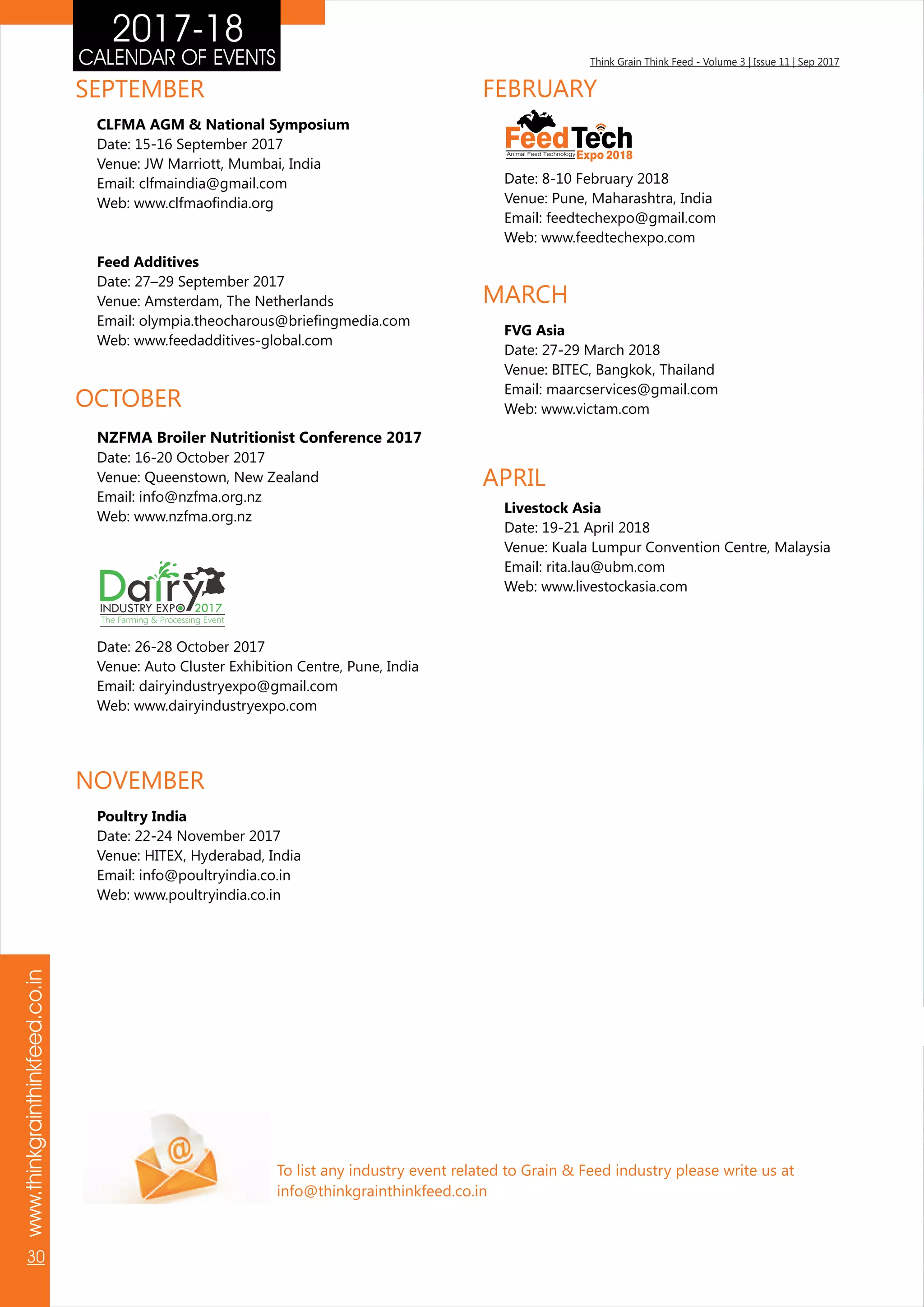 Think Grain Think Feed - Volume 3 | Issue 11 | Sep 2017CALENDAR OF EVENTS
www.thinkgrainthinkfeed.co.in
30
2017-18
To list any industry event related to Grain & Feed industry please write us at
info@thinkgrainthinkfeed.co.in
SEPTEMBER
CLFMA AGM & National Symposium
Date: 15-16 September 2017
Venue: JW Marriott, Mumbai, India
Email: clfmaindia@gmail.com
Web: www.clfmaofindia.org
Feed Additives
Date: 27–29 September 2017
Venue: Amsterdam, The Netherlands
Email: olympia.theocharous@briefingmedia.com
Web: www.feedadditives-global.com
NOVEMBER
Poultry India
Date: 22-24 November 2017
Venue: HITEX, Hyderabad, India
Email: info@poultryindia.co.in
Web: www.poultryindia.co.in
Date: 26-28 October 2017
Venue: Auto Cluster Exhibition Centre, Pune, India
Email: dairyindustryexpo@gmail.com
Web: www.dairyindustryexpo.com
OCTOBER
FEBRUARY
Date: 8-10 February 2018
Venue: Pune, Maharashtra, India
Email: feedtechexpo@gmail.com
Web: www.feedtechexpo.com
MARCH
FVG Asia
Date: 27-29 March 2018
Venue: BITEC, Bangkok, Thailand
Email: maarcservices@gmail.com
Web: www.victam.com
APRIL
Livestock Asia
Date: 19-21 April 2018
Venue: Kuala Lumpur Convention Centre, Malaysia
Email: rita.lau@ubm.com
Web: www.livestockasia.com
FeedTechExpo 2018Animal Feed Technology
Da ryINDUSTRY EXP 2017
The Farming & Processing Event
NZFMA Broiler Nutritionist Conference 2017
Date: 16-20 October 2017
Venue: Queenstown, New Zealand
Email: info@nzfma.org.nz
Web: www.nzfma.org.nz
 