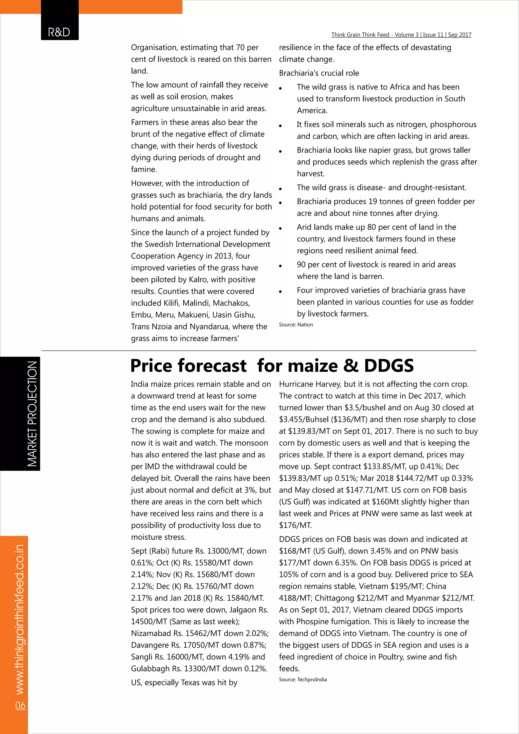 R&D Think Grain Think Feed - Volume 3 | Issue 11 | Sep 2017
www.thinkgrainthinkfeed.co.in
06
Organisation, estimating that 70 per
cent of livestock is reared on this barren
land.
The low amount of rainfall they receive
as well as soil erosion, makes
agriculture unsustainable in arid areas.
Farmers in these areas also bear the
brunt of the negative effect of climate
change, with their herds of livestock
dying during periods of drought and
famine.
However, with the introduction of
grasses such as brachiaria, the dry lands
hold potential for food security for both
humans and animals.
Since the launch of a project funded by
the Swedish International Development
Cooperation Agency in 2013, four
improved varieties of the grass have
been piloted by Kalro, with positive
results. Counties that were covered
included Kilifi, Malindi, Machakos,
Embu, Meru, Makueni, Uasin Gishu,
Trans Nzoia and Nyandarua, where the
grass aims to increase farmers'
resilience in the face of the effects of devastating
climate change.
Brachiaria's crucial role
! The wild grass is native to Africa and has been
used to transform livestock production in South
America.
! It fixes soil minerals such as nitrogen, phosphorous
and carbon, which are often lacking in arid areas.
! Brachiaria looks like napier grass, but grows taller
and produces seeds which replenish the grass after
harvest.
! The wild grass is disease- and drought-resistant.
! Brachiaria produces 19 tonnes of green fodder per
acre and about nine tonnes after drying.
! Arid lands make up 80 per cent of land in the
country, and livestock farmers found in these
regions need resilient animal feed.
! 90 per cent of livestock is reared in arid areas
where the land is barren.
! Four improved varieties of brachiaria grass have
been planted in various counties for use as fodder
by livestock farmers.
Source: Nation
India maize prices remain stable and on
a downward trend at least for some
time as the end users wait for the new
crop and the demand is also subdued.
The sowing is complete for maize and
now it is wait and watch. The monsoon
has also entered the last phase and as
per IMD the withdrawal could be
delayed bit. Overall the rains have been
just about normal and deficit at 3%, but
there are areas in the corn belt which
have received less rains and there is a
possibility of productivity loss due to
moisture stress.
Sept (Rabi) future Rs. 13000/MT, down
0.61%; Oct (K) Rs. 15580/MT down
2.14%; Nov (K) Rs. 15680/MT down
2.12%; Dec (K) Rs. 15760/MT down
2.17% and Jan 2018 (K) Rs. 15840/MT.
Spot prices too were down, Jalgaon Rs.
14500/MT (Same as last week);
Nizamabad Rs. 15462/MT down 2.02%;
Davangere Rs. 17050/MT down 0.87%;
Sangli Rs. 16000/MT, down 4.19% and
Gulabbagh Rs. 13300/MT down 0.12%.
US, especially Texas was hit by
Hurricane Harvey, but it is not affecting the corn crop.
The contract to watch at this time in Dec 2017, which
turned lower than $3.5/bushel and on Aug 30 closed at
$3.455/Buhsel ($136/MT) and then rose sharply to close
at $139.83/MT on Sept 01, 2017. There is no such to buy
corn by domestic users as well and that is keeping the
prices stable. If there is a export demand, prices may
move up. Sept contract $133.85/MT, up 0.41%; Dec
$139.83/MT up 0.51%; Mar 2018 $144.72/MT up 0.33%
and May closed at $147.71/MT. US corn on FOB basis
(US Gulf) was indicated at $160Mt slightly higher than
last week and Prices at PNW were same as last week at
$176/MT.
DDGS prices on FOB basis was down and indicated at
$168/MT (US Gulf), down 3.45% and on PNW basis
$177/MT down 6.35%. On FOB basis DDGS is priced at
105% of corn and is a good buy. Delivered price to SEA
region remains stable, Vietnam $195/MT; China
4188/MT; Chittagong $212/MT and Myanmar $212/MT.
As on Sept 01, 2017, Vietnam cleared DDGS imports
with Phospine fumigation. This is likely to increase the
demand of DDGS into Vietnam. The country is one of
the biggest users of DDGS in SEA region and uses is a
feed ingredient of choice in Poultry, swine and fish
feeds.
Source: TechproIndia
Price forecast for maize & DDGS
MARKETPROJECTION
 