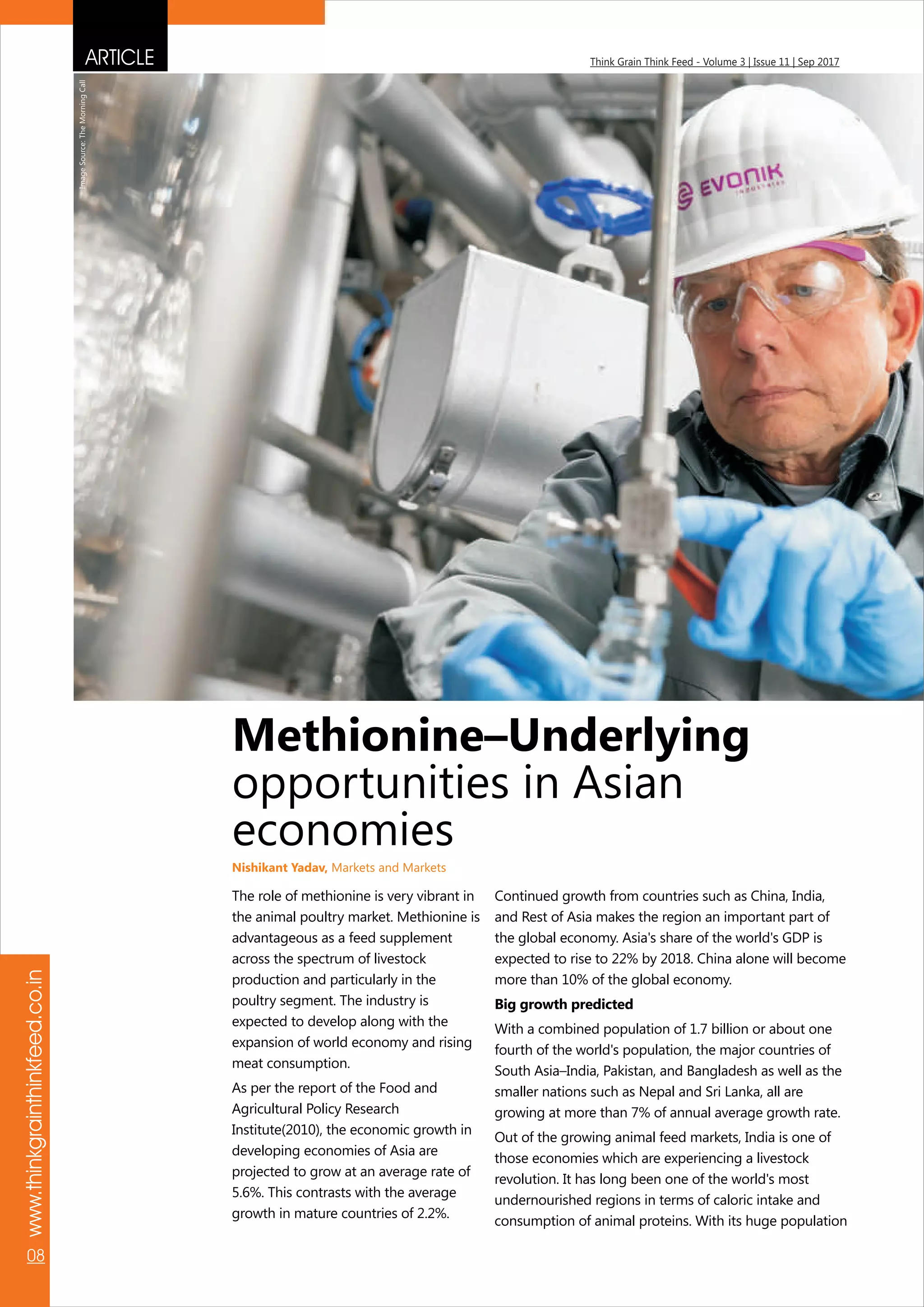 ARTICLE Think Grain Think Feed - Volume 3 | Issue 11 | Sep 2017
www.thinkgrainthinkfeed.co.in
08
The role of methionine is very vibrant in
the animal poultry market. Methionine is
advantageous as a feed supplement
across the spectrum of livestock
production and particularly in the
poultry segment. The industry is
expected to develop along with the
expansion of world economy and rising
meat consumption.
As per the report of the Food and
Agricultural Policy Research
Institute(2010), the economic growth in
developing economies of Asia are
projected to grow at an average rate of
5.6%. This contrasts with the average
growth in mature countries of 2.2%.
Continued growth from countries such as China, India,
and Rest of Asia makes the region an important part of
the global economy. Asia's share of the world's GDP is
expected to rise to 22% by 2018. China alone will become
more than 10% of the global economy.
Big growth predicted
With a combined population of 1.7 billion or about one
fourth of the world's population, the major countries of
South Asia–India, Pakistan, and Bangladesh as well as the
smaller nations such as Nepal and Sri Lanka, all are
growing at more than 7% of annual average growth rate.
Out of the growing animal feed markets, India is one of
those economies which are experiencing a livestock
revolution. It has long been one of the world's most
undernourished regions in terms of caloric intake and
consumption of animal proteins. With its huge population
Methionine–Underlying
opportunities in Asian
economies
Nishikant Yadav, Markets and Markets
ImageSource:TheMorningCall
 