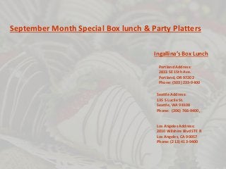 September Month Special Box lunch & Party Platters 
Ingallina’s Box Lunch 
Portland Address: 
2833 SE 15th Ave. 
Portland, OR 97202 
Phone: (503) 233-9400 
Seattle Address: 
135 S Lucile St. 
Seattle, WA 98108 
Phone: (206) 766-9400, 
Los Angeles Address: 
2010 Wilshire Blvd STE R 
Los Angeles, CA 90057 
Phone: (213) 413-9400 
 