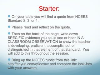 Starter:
On your table you will find a quote from NCEES
Standard 2, 3, or 4.
Please read and reflect on the quote.
Then on the back of the page, write down
SPECIFIC evidence you could see or hear IN A
CLASSROOM OBSERVATION to show the teacher
is developing, proficient, accomplished, or
distinguished in that element of that standard. You
will add to this throughout the session.
Bring up the NCEES rubric from this link:
http://tinyurl.com/q9eoxuv and compare the look-fors
with your answers.
 