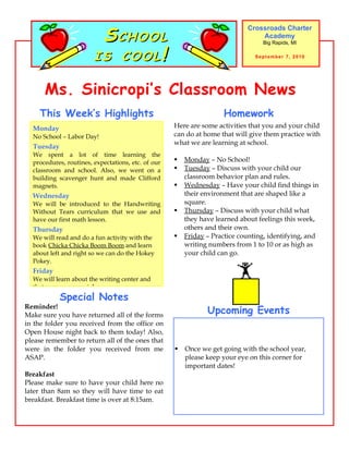 SCHOOL
                                                                            Crossroads Charter
                                                                                Academy


                        IS COOL!
                                                                                 Big Rapids, MI

                                                                               September 7, 2010




      Ms. Sinicropi’s Classroom News
    This Week’s Highlights                                          Homework
  Monday                                            Here are some activities that you and your child
  No School – Labor Day!                            can do at home that will give them practice with
                                                    what we are learning at school.
  Tuesday
  We spent a lot of time learning the
  procedures, routines, expectations, etc. of our      Monday – No School!
  classroom and school. Also, we went on a             Tuesday – Discuss with your child our
  building scavenger hunt and made Clifford             classroom behavior plan and rules.
  magnets.                                             Wednesday – Have your child find things in
  Wednesday                                             their environment that are shaped like a
  We will be introduced to the Handwriting              square.
  Without Tears curriculum that we use and             Thursday – Discuss with your child what
  have our first math lesson.                           they have learned about feelings this week,
  Thursday                                              others and their own.
  We will read and do a fun activity with the          Friday – Practice counting, identifying, and
  book Chicka Chicka Boom Boom and learn                writing numbers from 1 to 10 or as high as
  about left and right so we can do the Hokey           your child can go.
  Pokey.
  Friday
  We will learn about the writing center and
  that names are special.
            Special Notes
Reminder!
Make sure you have returned all of the forms
                                                               Upcoming Events
in the folder you received from the office on
Open House night back to them today! Also,
please remember to return all of the ones that
were in the folder you received from me                Once we get going with the school year,
ASAP.                                                   please keep your eye on this corner for
                                                        important dates!
Breakfast
Please make sure to have your child here no
later than 8am so they will have time to eat
breakfast. Breakfast time is over at 8:15am.
 