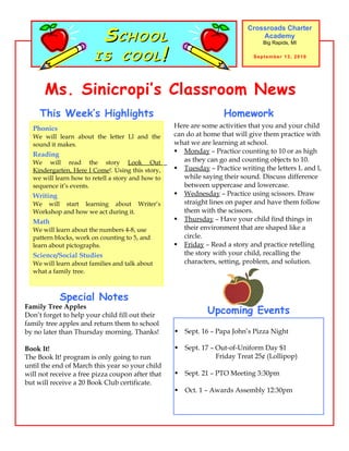 SCHOOL
                                                                            Crossroads Charter
                                                                                Academy


                        IS COOL!
                                                                                 Big Rapids, MI

                                                                              September 13, 2010




      Ms. Sinicropi’s Classroom News
     This Week’s Highlights                                         Homework
  Phonics                                          Here are some activities that you and your child
  We will learn about the letter Ll and the        can do at home that will give them practice with
  sound it makes.                                  what we are learning at school.
  Reading                                           Monday – Practice counting to 10 or as high
  We will read the story Look Out                     as they can go and counting objects to 10.
  Kindergarten, Here I Come!. Using this story,     Tuesday – Practice writing the letters L and l,
  we will learn how to retell a story and how to      while saying their sound. Discuss difference
  sequence it’s events.                               between uppercase and lowercase.
  Writing                                           Wednesday – Practice using scissors. Draw
  We will start learning about Writer’s               straight lines on paper and have them follow
  Workshop and how we act during it.                  them with the scissors.
  Math                                              Thursday – Have your child find things in
  We will learn about the numbers 4-8, use            their environment that are shaped like a
  pattern blocks, work on counting to 5, and          circle.
  learn about pictographs.                          Friday – Read a story and practice retelling
  Science/Social Studies                              the story with your child, recalling the
  We will learn about families and talk about         characters, setting, problem, and solution.
  what a family tree.



            Special Notes
Family Tree Apples
Don’t forget to help your child fill out their
                                                              Upcoming Events
family tree apples and return them to school
by no later than Thursday morning. Thanks!            Sept. 16 – Papa John’s Pizza Night

Book It!                                              Sept. 17 – Out-of-Uniform Day $1
The Book It! program is only going to run                         Friday Treat 25¢ (Lollipop)
until the end of March this year so your child
will not receive a free pizza coupon after that       Sept. 21 – PTO Meeting 3:30pm
but will receive a 20 Book Club certificate.
                                                      Oct. 1 – Awards Assembly 12:30pm
 