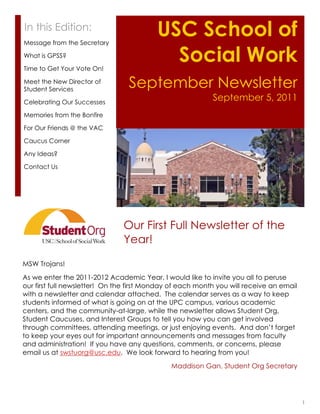 In this Edition:
Message from the Secretary
                                          USC School of
What is GPSS?

Time to Get Your Vote On!
                                            Social Work
Meet the New Director of
Student Services
                                 September Newsletter
Celebrating Our Successes
                                                           September 5, 2011
Memories from the Bonfire

For Our Friends @ the VAC

Caucus Corner

Any Ideas?

Contact Us




                               Our First Full Newsletter of the
                               Year!

MSW Trojans!
As we enter the 2011-2012 Academic Year, I would like to invite you all to peruse
our first full newsletter! On the first Monday of each month you will receive an email
with a newsletter and calendar attached. The calendar serves as a way to keep
students informed of what is going on at the UPC campus, various academic
centers, and the community-at-large, while the newsletter allows Student Org,
Student Caucuses, and Interest Groups to tell you how you can get involved
through committees, attending meetings, or just enjoying events. And don’t forget
to keep your eyes out for important announcements and messages from faculty
and administration! If you have any questions, comments, or concerns, please
email us at swstuorg@usc.edu. We look forward to hearing from you!
                                              Maddison Gan, Student Org Secretary




                                                                                         1
 