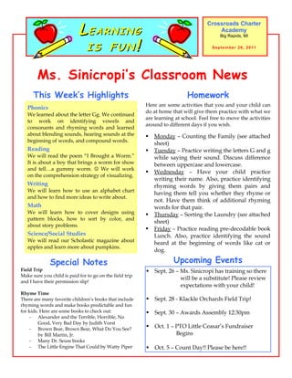 LEARNING
                                                                                     Crossroads Charter
                                                                                         Academy


                             IS FUN!
                                                                                           Big Rapids, MI

                                                                                       September 26, 2011




        Ms. Sinicropi’s Classroom News
      This Week’s Highlights                                                Homework
                                                          Here are some activities that you and your child can
   Phonics
                                                          do at home that will give them practice with what we
   We learned about the letter Gg. We continued
                                                          are learning at school. Feel free to move the activities
   to work on identifying vowels and
                                                          around to different days if you wish.
   consonants and rhyming words and learned
   about blending sounds, hearing sounds at the              Monday – Counting the Family (see attached
   beginning of words, and compound words.
                                                              sheet)
   Reading                                                   Tuesday – Practice writing the letters G and g
   We will read the poem “I Brought a Worm.”                  while saying their sound. Discuss difference
   It is about a boy that brings a worm for show              between uppercase and lowercase.
   and tell…a gummy worm.  We will work
                                                             Wednesday – Have your child practice
   on the comprehension strategy of visualizing.
                                                              writing their name. Also, practice identifying
   Writing                                                    rhyming words by giving them pairs and
   We will learn how to use an alphabet chart
                                                              having them tell you whether they rhyme or
   and how to find more ideas to write about.
                                                              not. Have them think of additional rhyming
   Math                                                       words for that pair.
   We will learn how to cover designs using                  Thursday – Sorting the Laundry (see attached
   pattern blocks, how to sort by color, and
                                                              sheet)
   about story problems.
                                                             Friday – Practice reading pre-decodable book
   Science/Social Studies                                     Lunch. Also, practice identifying the sound
   We will read our Scholastic magazine about                 heard at the beginning of words like cat or
   apples and learn more about pumpkins.
                                                              dog.

              Special Notes                                           Upcoming Events
Field Trip                                                   Sept. 26 – Ms. Sinicropi has training so there
Make sure you child is paid for to go on the field trip
                                                                         will be a substitute! Please review
and I have their permission slip!
                                                                         expectations with your child!
Rhyme Time
There are many favorite children’s books that include        Sept. 28 - Klackle Orchards Field Trip!
rhyming words and make books predictable and fun
for kids. Here are some books to check out:                  Sept. 30 – Awards Assembly 12:30pm
    - Alexander and the Terrible, Horrible, No
         Good, Very Bad Day by Judith Vorst
    - Brown Bear, Brown Bear, What Do You See?
                                                             Oct. 1 – PTO Little Ceasar’s Fundraiser
         by Bill Martin, Jr.                                           Begins
    - Many Dr. Seuss books
    - The Little Engine That Could by Watty Piper            Oct. 5 – Count Day!! Please be here!!
 