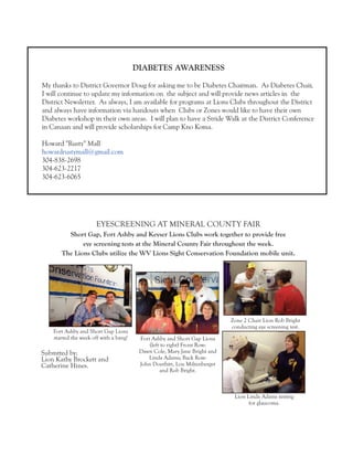 EYESCREENING AT MINERAL COUNTY FAIR 
Short Gap, Fort Ashby and Keyser Lions Clubs work together to provide free 
eye screening tests at the Mineral County Fair throughout the week. 
The Lions Clubs utilize the WV Lions Sight Conservation Foundation mobile unit. 
Fort Ashby and Short Gap Lions 
(left to right) Front Row: 
Dawn Cole, Mary Jane Bright and 
Linda Adams; Back Row: 
John Douthitt, Lou Miltenberger 
and Rob Bright. 
Zone 2 Chair Lion Rob Bright 
conducting eye screening test. 
Fort Ashby and Short Gap Lions 
started the week off with a bang! 
Lion Linda Adams testing 
for glaucoma. 
Submtted by: 
Lion Kathy Brockett and 
Catherine Hines. 
DIABETES AWARENESS 
My thanks to District Governor Doug for asking me to be Diabetes Chairman. As Diabetes Chair, 
I will continue to update my information on the subject and will provide news articles in the 
District Newsletter. As always, I am available for programs at Lions Clubs throughout the District 
and always have information via handouts when Clubs or Zones would like to have their own 
Diabetes workshop in their own areas. I will plan to have a Stride Walk at the District Conference 
in Canaan and will provide scholarships for Camp Kno Koma. 
Howard "Rusty" Mall 
howardrustymall@gmail.com 
304-838-2698 
304-623-2217 
304-623-6065 
 