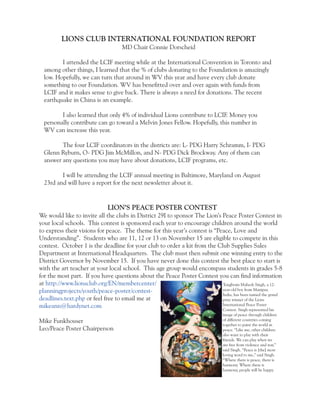 LIONS CLUB INTERNATIONAL FOUNDATION REPORT 
MD Chair Connie Dorscheid 
I attended the LCIF meeting while at the International Convention in Toronto and 
among other things, I learned that the % of clubs donating to the Foundation is amazingly 
low. Hopefully, we can turn that around in WV this year and have every club donate 
something to our Foundation. WV has benefitted over and over again with funds from 
LCIF and it makes sense to give back. There is always a need for donations. The recent 
earthquake in China is an example. 
I also learned that only 4% of individual Lions contribute to LCIF. Money you 
personally contribute can go toward a Melvin Jones Fellow. Hopefully, this number in 
WV can increase this year. 
The four LCIF coordinators in the districts are: L- PDG Harry Schramm, I- PDG 
Glenn Ryburn, O- PDG Jim McMillon, and N- PDG Dick Brockway. Any of them can 
answer any questions you may have about donations, LCIF programs, etc. 
I will be attending the LCIF annual meeting in Baltimore, Maryland on August 
23rd and will have a report for the next newsletter about it. 
LION’S PEACE POSTER CONTEST 
We would like to invite all the clubs in District 29I to sponsor The Lion’s Peace Poster Contest in 
your local schools. This contest is sponsored each year to encourage children around the world 
to express their visions for peace. The theme for this year’s contest is “Peace, Love and 
Understanding”. Students who are 11, 12 or 13 on November 15 are eligible to compete in this 
contest. October 1 is the deadline for your club to order a kit from the Club Supplies Sales 
Department at International Headquarters. The club must then submit one winning entry to the 
District Governor by November 15. If you have never done this contest the best place to start is 
with the art teacher at your local school. This age group would encompass students in grades 5-8 
for the most part. If you have questions about the Peace Poster Contest you can find information 
at http://www.lionsclub.org/EN/membercenter/ 
planningprojects/youth/peace-poster/contest-deadlines. 
text.php or feel free to email me at 
mikeann@hardynet.com 
Mike Funkhouser 
Leo/Peace Poster Chairperson 
Tongbram Mahesh Singh, a 12- 
year-old boy from Manipur, 
India, has been named the grand 
prize winner of the Lions 
International Peace Poster 
Contest. Singh represented his 
image of peace through children 
of different countries coming 
together to paint the world in 
peace. “Like me, other children 
also want to play with their 
friends. We can play when we 
are free from violence and war,” 
said Singh. “Peace is [the] most 
loving word to me,” said Singh. 
“Where there is peace, there is 
harmony. Where there is 
harmony, people will be happy. 
 