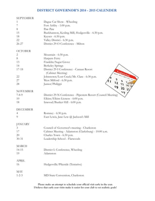 DISTRICT GOVERNOR'S 2014 - 2015 CALENDER 
SEPTEMBER 
1 Dague Car Show - Wheeling 
7 Fort Ashby - 1:00 p.m. 
8 Paw Paw 
15 Buckhannon, Kesling Mill, Hodgesville - 6:30 p.m. 
18 Keyser - 6:30 p.m. 
22 Valley District - 6:30 p.m. 
26-27 District 29-O Conference - Milton 
OCTOBER 
2 Mountain - 6:30 p.m. 
8 Harpers Ferry 
13 Franklin/Sugar Grove 
14 Berkeley Springs 
17-18 District 29-I Conference - Canaan Resort 
(Cabinet Meeting) 
22 Johnstown/Lost Creek/Mt. Clare - 6:30 p.m. 
27 West Milford - 6:30 p.m. 
28 Junior/Philippi 
NOVEMBER 
7-8-9 District 29-N Conference - Pipestem Resort (Council Meeting) 
10 Elkins/Elkins Lioness - 6:00 p.m. 
18 Inwood/Bunker Hill - 6:00 p.m. 
DECEMBER 
4 Romney - 6:30 p.m. 
9 East Lewis, Jane Lew @ Jackson’s Mill 
JANUARY 
3 Council of Governor’s meeting - Charleston 
17 Cabinet Meeting - Adamston (Clarksburg) - 10:00 a.m. 
20 Charles Town - 6:30 p.m. 
30-31 Leadership School - Flatwoods 
MARCH 
14-15 District L Conference, Wheeling 
19 Adamston 
APRIL 
16 Hedgesville/Pikeside (Tentative) 
MAY 
1-2-3 MD State Convention, Charleston 
Please make an attempt to schedule your official visit early in the year. 
I believe that early year visits make it easier for your club to set realistic goals! 
 