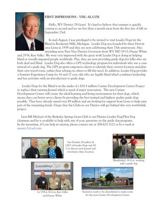 FIRST IMPRESSIONS - VDG AL COX 
Hello, WV District 29-Lions! It’s hard to believe that summer is quickly 
coming to an end and we are less than a month away from the first day of fall on 
September 23rd. 
In mid-August, I was privileged to be invited to visit Leader Dogs for the 
Blind in Rochester Hills, Michigan. Leader Dog was founded by three Detroit 
area Lions in 1939 and they are now celebrating their 75th anniversary. Also 
attending were First Vice District Governors from WV MD 29-O, Duane White 
and 29-N, Ken Valko. We were very impressed with the great work Leader Dog is doing in helping 
blind or visually impaired people worldwide. Plus, they are now providing guide dogs for folks who are 
both deaf and blind. Leader Dog also offers a GPS technology program for individuals who use a cane 
instead of a guide dog. The GPS program empowers clients to identify their current location and plan 
their own travel route, rather than relying on others to fill this need. In addition, Leader Dog provides 
a Summer Experience Camp for 16 and 17 year olds who are legally blind which combines leadership 
and fun activities with an introduction to guide dogs. 
Leader Dogs for the Blind is in the midst of a $14.5 million Canine Development Center Project 
to replace their existing kennel which is need of major renovation. The new Canine 
Development Center will create the ideal learning and living environment for their dogs, which 
means they can better serve clients by providing the best trained and highest quality guide dogs 
possible. They have already raised over $9 million and are looking for support from Lions to help raise 
part of the remaining funds. I hope that the Clubs in our District will get behind this very worthwhile 
project. 
Lion Bill Michael of the Berkeley Springs Lions Club is our District Leader Dog/Pilot Dog 
chairman and he is available to help with any of your questions on the guide dog programs. 
In the meantime, if I can help in anyway, please contact me at 304-623-3121 or by e-mail at 
anewtc2@aol.com. 
Kennel is ready to be demolished to make room 
for the new Canine Development Center. 
1st VDGs Al Cox, Ken Valko 
and Duane White 
Sue Daniels, President & 
CEO of Leader Dogs and Al 
Cox discuss new kennel and 
veterinary clinic location. 
Blindfolded, Al Cox working 
with a guide dog 
 