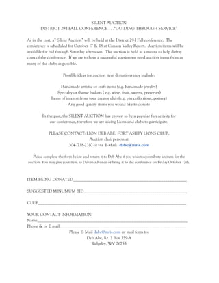 SILENT AUCTION 
DISTRICT 29-I FALL CONFERENCE . . .“GUIDING THROUGH SERVICE” 
As in the past, a” Silent Auction” will be held at the District 29-I Fall conference. The 
conference is scheduled for October 17 & 18 at Canaan Valley Resort. Auction items will be 
available for bid through Saturday afternoon. The auction is held as a means to help defray 
costs of the conference. If we are to have a successful auction we need auction items from as 
many of the clubs as possible. 
Possible ideas for auction item donations may include: 
Handmade artistic or craft items (e.g. handmade jewelry) 
Specialty or theme baskets ( e.g. wine, fruit, sweets, preserves) 
Items of interest from your area or club (e.g. pin collections, pottery) 
Any good quality items you would like to donate 
In the past, the SILENT AUCTION has proven to be a popular fun activity for 
our conference, therefore we are asking Lions and clubs to participate. 
PLEASE CONTACT: LION DEB ABE, FORT ASHBY LIONS CLUB, 
Auction chairperson at 
304- 738-2310 or via E-Mail: dabe@mris.com 
Please complete the form below and return it to Deb Abe if you wish to contribute an item for the 
auction. You may give your item to Deb in advance or bring it to the conference on Friday October 17th. 
ITEM BEING DONATED_____________________________________________________ 
SUGGESTED MINUMUM BID________________________________________________ 
CLUB_____________________________________________________________________ 
YOUR CONTACT INFORMATION: 
Name______________________________________________________________________ 
Phone & or E mail___________________________________________________________ 
Please E- Mail dabe@mris.com or mail form to: 
Deb Abe, Rt. 3 Box 359-A 
Ridgeley, WV 26753 
 
