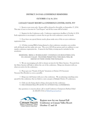 DISTRICT 29-I FALL CONFERENCE REMINDERS 
OCTOBER 17 & 18, 2014 
CANAAN VALLEY RESORT & CONFERENCE CENTER, DAVIS, WV 
1. Reserve your room early. Rooms will be released to the public on September 17, 2014. 
This time of year is a favorite for “Leaf Peepers” and all the rooms will be booked. 
2. Register for the Conference early. Conference registration deadline is October 4, 2014. 
Early registration is encouraged to ensure that we get the total conference count for meals. 
3. If you have any special dietary needs, please make note of this on your conference 
registration form. 
4. A Friday evening BBQ is being planned so that conference attendees can socialize 
with old friends and also make new ones. The cost is $25.00 per person and is in addition to your 
regular conference registration fee. A menu for the Friday evening meal is included in this 
newsletter. 
REMINDER: BRING A WARM JACKET. EVENINGS CAN BE RATHER COOL 
IN CANAAN VALLEY. WEATHER PERMITTING THIS MEAL WILL BE 
SERVED OUTSIDE UNDER THE PAVILLION. 
5. We are encouraging each club to donate an item for the Silent Auction. Proceeds from 
the Silent Auction will help to defray the cost of the conference. Bring your donation with you 
when you arrive for the conference. 
6. Please get your “Parade of Checks” donations to District 29-I Secretary/ 
Treasurer Ron Brockett as soon as possible. 
7. Bring your club banner with you to the conference. We are planning something extra 
special for this conference that we think is a new concept at Multiple District 29 conferences. 
8. Clubs are also being asked to bring a door prize for the conference. 
9. ENCOURAGE FELLOW LIONS TO ATTEND FALL CONFERENCE. 
Any questions or concerns please call or email Conference Chairperson Barbara Fishel 
At 304-693-7710 or bfishel@gcnetmail.net 
Register now for our Annual Fall 
Conference at Canaan Valley Resort 
October 17 and 18 
 
