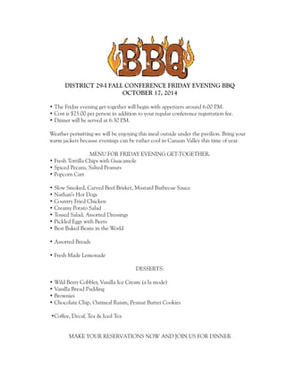 DISTRICT 29-I FALL CONFERENCE FRIDAY EVENING BBQ 
OCTOBER 17, 2014 
• The Friday evening get-together will begin with appetizers around 6:00 P.M. 
• Cost is $25.00 per person in addition to your regular conference registration fee. 
• Dinner will be served at 6:30 P.M. 
Weather permitting we will be enjoying this meal outside under the pavilion. Bring your 
warm jackets because evenings can be rather cool in Canaan Valley this time of year. 
MENU FOR FRIDAY EVENING GET-TOGETHER: 
• Fresh Tortilla Chips with Guacamole 
• Spiced Pecans, Salted Peanuts 
• Popcorn Cart 
• Slow Smoked, Carved Beef Brisket, Mustard Barbecue Sauce 
• Nathan’s Hot Dogs 
• Country Fried Chicken 
• Creamy Potato Salad 
• Tossed Salad, Assorted Dressings 
• Pickled Eggs with Beets 
• Best Baked Beans in the World 
• Assorted Breads 
• Fresh Made Lemonade 
DESSERTS: 
• Wild Berry Cobbler, Vanilla Ice Cream (a la mode) 
• Vanilla Bread Pudding 
• Brownies 
• Chocolate Chip, Oatmeal Raisin, Peanut Butter Cookies 
•Coffee, Decaf, Tea & Iced Tea 
MAKE YOUR RESERVATIONS NOW AND JOIN US FOR DINNER 
 